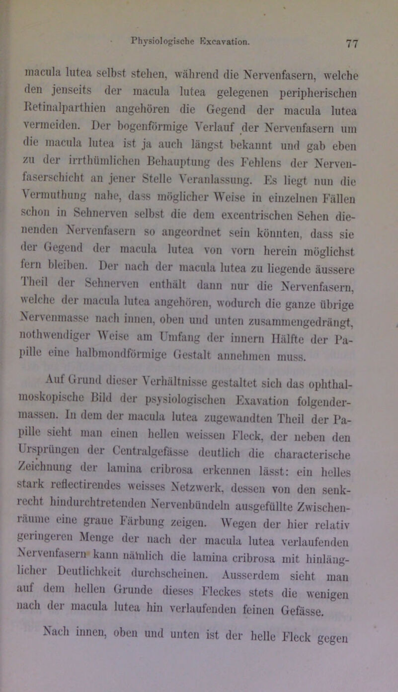 iiiacula lutea selbst stehen, während die Nervenfasern, welche den jenseits der inacula lutea gelegenen peripherischen Ketinali)arthien angehören die Gegend der niacula lutea vermeiden. Der bogenförmige Verlauf der Nervenfasern um die macula lutea ist ja auch längst bekannt und gab eben zu der irrtliümlichen Dehauptung des Fehlens der Nerven- laserschicht an jener Stelle Veranlassung. Es liegt nun die \ermutlning nahe, dass möglicherweise in einzelnen Fällen schon in Sehnerven selbst die dem excentri.schen Sehen die- nenden Nervenfasern so angeordnet sein könnten, dass sie der Gegend der macula lutea von vorn herein möglichst lein bleiben. Der nach der macula lutea zu liegende äussere Theil der Sehnerven enthält dann nur die Nervenfasern. eiche der macula lutea angehören, wodurch die ganze übrige ^^enenmasse nach innen, oben und unten zusainmengedrängt, nothwendiger Weise am Umhing der innern Hälfte der Pa- pille eine halbmondförmige Gestalt annehnien muss. Auf Grund dieser Verhältnisse gestaltet sich das oidithal- moskopische Bild der psysiologischen Exavation folgender- massen. ln dem der macula lutea zugewandten Theil der Pa- pille sieht man einen hellen weissen Fleck, der neben den Uispiüngen der Centralgefässe deutlich die characterische Zeichnung der lamina cribrosa erkennen lä.sst: ein helles staik 1 etlectirendes weisses Netzwerk, de.ssen von den senk- recht hindurchtretenden Nervenbündeln ausgefüllte Zwischen- räume eine graue Färbung zeigen. Wegen der hier relativ geringeren Menge der nach der macula lutea verlaufenden Nerventasern kann nähdich die lamina cribrosa mit hinläng- licliei Deutlichkeit durchscheinen. Ausserdem sieht man auf dem hellen Grunde dieses Fleckes stets die wenigen nach der macula lutea hin verlaufenden feinen Gefässe. Nach innen, oben und unten ist der helle Fleck gegen