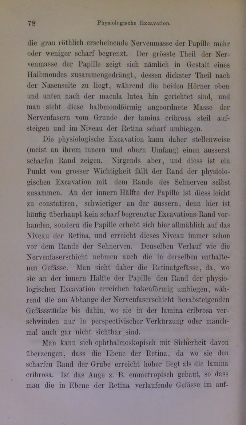 die grau röthlidi erscliciiiciide Nervenmasse der Papille mehr oder weniger scharf begrenzt. Der grösste Theil der Ner- venmassc der Papille zeigt sich nämlich in Gestalt eines Halbmondes znsaminengedrängt, dessen dickster Theil nach der Nasenseite zu liegt, während die beiden Hörner oben lind unten nach der macnla lutea hin gerichtet sind, und man sicht diese halbmondförmig angeordnete Masse der Nervenfasern vom Grunde der laniina cribrosa steil auf- steigen und im Niveau der Retina scharf umbiegen. Die physiologische Excavatioii kann daher stellenweise (meist an ihrem innern und obern Umfang) einen äusserst scharfen Rand zeigen. Nirgends aber, und diess ist ein Puidvt von grosser Wichtigkeit fällt der Rand der physiolo- gischen Excavatioii mit dem Rande des Sehnerven selbst zusammen. An der innern Hälfte der Papille ist diess leicht zu constatiren, schwieriger an der äussern, denn hier ist häutig überhaupt kein scharf begrenzter Excavations-Rand vor- handen, sondern die Papille erhebt sich hier allmählich auf das Niveau der Retina, und erreicht dieses Niveau immer schon vor dem Rande der Sehnerven. Denselben Verlauf wie die Nervenfaserschicht nehmen auch die in derselben enthalte- nen Gefässe. Man sieht daher die Rctinatgefässe, da, wo sie an der innern Hälfte der Papille den Rand der physio- logischen Excavatioii erreichen hakenförmig umbiegen, wäh- rend die am Abhange der Nervenfaserschicht herabsteigenden Gefässstücke bis dahin, wo sie in der lamina cribrosa ver- schwinden nur in perspectivischer Verkürzung oder manch- mal auch gar nicht sichtbai\sind. Man kann sich ophthalmoskopisch mit Sicherheit davon überzeugen, dass die Ebene der Retina, da wo sie den scharfen Rand der Grube erreicht höher liegt als die laniina cribrosa. Ist das Auge z. R. emmetropisch gebaut, so dass man die in Ebene der Retina verlaufende Gefässe im auf-