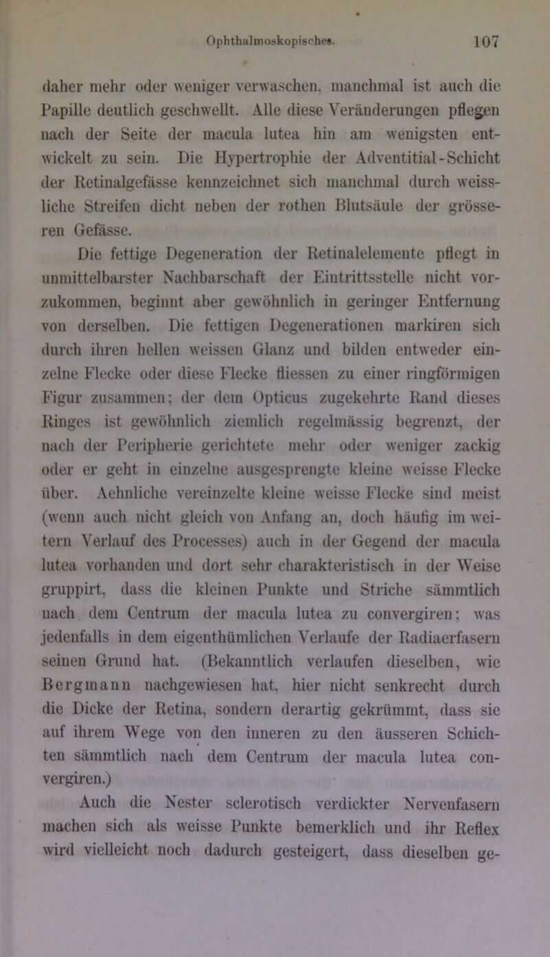 daher mehr oder weniger verwasclien. manchmal ist auch die Papille deutlich geschwellt. Alle diese Veränderungen pflegen nach der Seite der macula lutea hin am wenigsten ent- wickelt zu sein. Die Hyiiertrophie der Adventitial-Schicht der Iletinalgefässe kennzeichnet sich manchmal durch weiss- liche Streifen dicht neben der rothen Blutsäule der grösse- ren Gefässe. Die fettige Degeneration der Retinalelemente pflegt in unmittelbarster Nachbarschaft der Eintrittsstelle nicht vor- zukommen, beginnt aber gewöhnlich in geringer Entfernung von derselben. Die fettigen Degenerationen markiren sich durch ihren hellen weissen Glanz und bilden entweder ein- zelne Eiecke oder diese Eiecke fliessen zu einer ringförmigen Figur zusammen; der dem (Jpticus zugekehrtc Rand dieses Ringes ist gewöhnlich ziendich regelmässig begrenzt, der nach der Peripherie gerichtete mehr oder weniger zackig oder er geht in einzelne ausgesprengte kleine weisse Eiecke über. Aehnliche vereinzelte kleine weisse Eiecke sind meist (wenn auch nicht gleich von Anfang an, doch häutig im wei- tern Verlauf des Processes) auch in der Gegend der macula lutea vorhanden und dort sehr charakteristisch in der Weise gruppirt, dass die kleinen Punkte und Striche sämmtlich nach dem Centrum der macula lutea zu convergiren; was jedenfalls in dem eigenthümlichen Verlaufe der Radiaerfasern seinen Grund hat. (Bekanntlich verlaufen dieselben, wie Bergmann nachgewiesen hat, hier nicht senkrecht durch die Dicke der Retina, sondern derartig gekrümmt, dass sie auf ihrem Wege von den inneren zu den äusseren Schich- ten sämmtlich nach dem Cent rum der macula lutea con- vergiren.) Auch die Nester sclerotisch verdickter Nervenfasern machen sich als weisse Punkte bemerklich und ihr Reflex wird vielleicht noch dadurch gesteigert, dass dieselben ge-