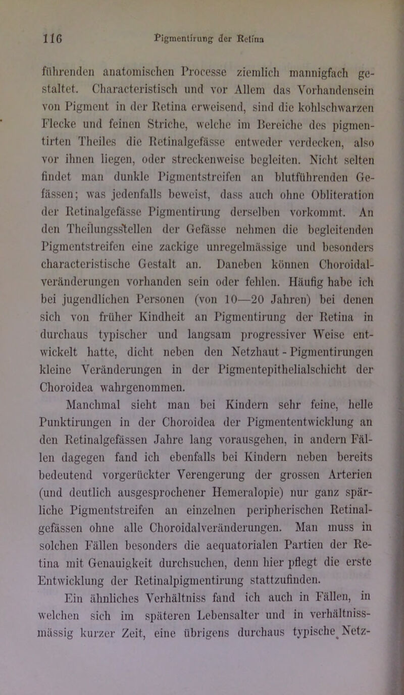 fülirenden anatomischen Processe ziemlich mannigfach ge- staltet, Characteristisch und vor Allem das Vorhandensein von Pigment in der Petina erweisend, sind die kohlschwarzen Flecke und feinen Striche, welche im Pereiche des pigmen- tirten Theiles die Retinalgefässe entweder verdecken, also vor ihnen liegen, oder streckenweise begleiten. Nicht selten findet man dunkle Pigmentstreifen an hlutführenden Ge- fässen; was jedenfalls beweist, dass auch ohne Obliteration der Retinalgefässe Pigmentirung derselben vorkommt. An den Theilungss'tellen der Gefässe nehmen die begleitenden Pigmentstreifen eine zackige unregelmässige und besonders characteristische Gestalt an. Daneben können Choroidal- veränderungen vorhanden sein oder fehlen. Häufig habe ich bei jugendlichen Personen (von 10—20 Jahren) bei denen sich von früher Kindheit an Pigmentii-ung der Retina in durchaus typischer und langsam pi’ogressiver Weise ent- wickelt hatte, dicht neben den Netzhaut - Pigmentirungen kleine Veränderungen in der Pigmentepithelialschicht der Choroidea wahrgenommen. Manchmal sieht man bei Kindern sehr feine, helle Punktirungen in der Choroidea der Pigmententwicklung an den Retinalgefässe!! Jahre lang vorausgehen, in andern Fäl- len dagegen fand ich ebenfalls bei Kindern neben bereits bedeutend vorgerückter Verengerung der grossen Arterien (und deutlich ausgesprochener Hemeralopie) nur ganz spär- liche Pigmentstreifen an einzelnen peripherischen Retinal- gefässen ohne alle Choroidalveränderungen. Man muss in solchen Fällen besonders die aequatorialen Partien der Re- tina mit Genauigkeit durchsuchen, denn hier pflegt die erste Entwicklung der Retinalpigmentirung stattzufinden. Ein ähnliches Verhältniss fand ich auch in Fällen, in welchen sich im späteren Lebensalter und in verhältniss- mässig kurzer Zeit, eine übrigens durchaus typische^ Netz-