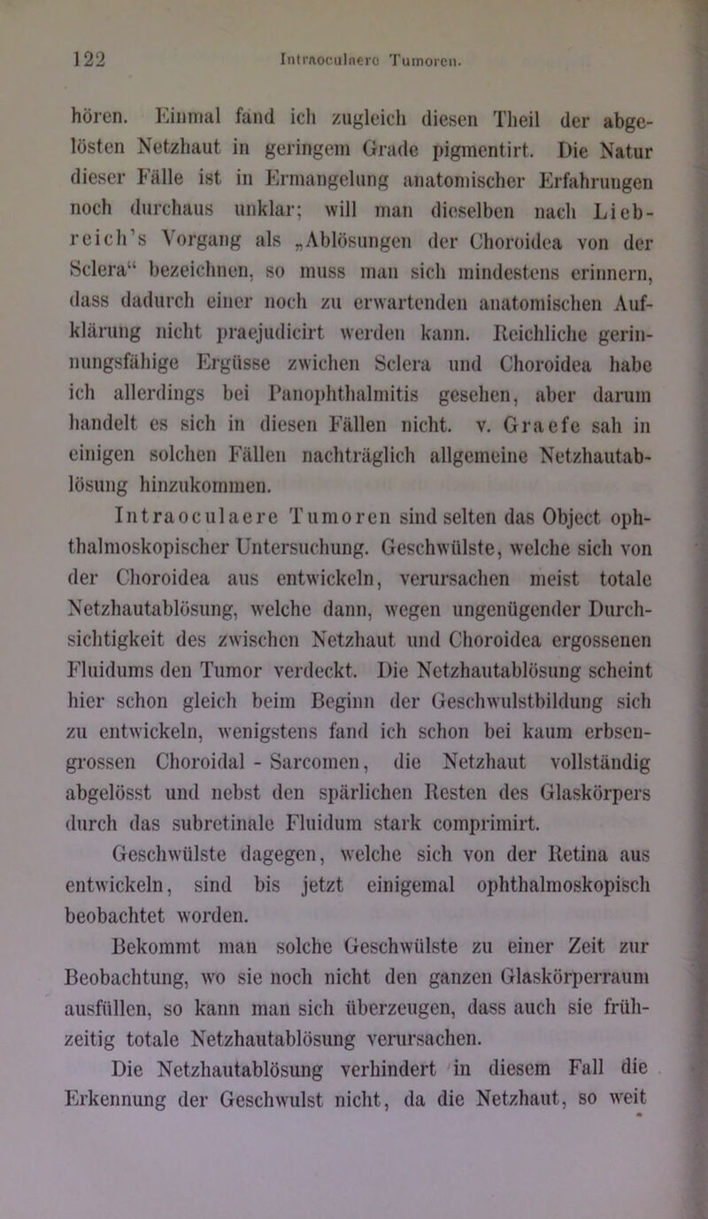 hören. Einmal fand ich zugleich diesen Theil der abge- lösten Netzhaut in geringem Grade pigmentirt. Die Natur dieser Fälle ist in Ermangelung anatomischer Erfahrungen noch durchaus unklar; will man dieselben nach Lieb- reich’s Vorgang als „Ablösungen der Choroidea von der Sclera“ bezeichnen, so muss man sich mindestens erinnern, dass dadurch einer noch zu erwartenden anatomischen Auf- klärung nicht praejudicirt werden kann. Ileichliclie gerin- nungsfähige Ergüsse zwichen Sclera und Choroidea habe ich allerdings bei Panophthalmitis gesehen, aber darum handelt cs sich in diesen Fällen nicht, v. Graefe sah in einigen solchen Fällen nachträglich allgemeine Netzhautab- lösung hinzukommen. Intraoculaere Tumoren sind selten das Object oph- thalmoskopischer Untersuchung. Geschwülste, welche sich von der Choroidea aus entwickeln, verursachen meist totale Netzhautablösiing, welche dann, wegen ungenügender Durch- sichtigkeit des zwischen Netzhaut und Choroidea ergossenen Fluidums den Tumor verdeckt. Die Netzhautablösung scheint hier schon gleich beim Beginn der Geschwulstbildung sich zu entwickeln, wenigstens fand ich schon bei kaum erbseu- grossen Choroidal - Sarcomen, die Netzhaut vollständig abgelösst und nebst den spärlichen Resten des Glaskörpers durch das subretinale Fluidum stark comprimirt. Geschwülste dagegen, welche sich von der Retina aus entwickeln, sind bis jetzt einigemal ophthalmoskopisch beobachtet worden. Bekommt man solche Geschwülste zu einer Zeit zur Beobachtung, w’o sie noch nicht den ganzen Glaskörperraum ausfüllen, so kann man sich überzeugen, dass auch sie früh- zeitig totale Netzhautablösiing verursachen. Die Netzhautablösiing verhindert in diesem Fall die Erkennung der Geschwulst nicht, da die Netzhaut, so wTit