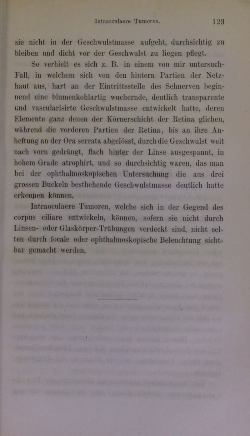 sie nicht in der Geschwulstinasse aufgeht, durchsichtig zu bleiben und dicht vor der Geschwulst zu liegen pflegt. So verhielt es sich z. B. in einem von mir untersuch- F'all, in welchem sich von den hintern Partien der Netz- haut aus, hart an der Eintrittsstelle des Sehnerven begin- nend eine blumenkohlartig wuchernde, deutlich transparente und vascularisirte Geschwulstmasse entwickelt hatte, deren Elemente ganz denen der Kömerschicht der Retina glichen, während die vorderen Partien der Retina, bis an ihre An- heftung an der Ora serrata abgelösst, durch die Geschwulst weit nach vorn gedrängt, flach hinter der Linse ausgespannt, in hohem Grade atrophirt, und so durchsichtig waren, das man bei der ophthalmoskopischen Untersuchung die aus drei grossen Buckeln besthehende Geschwulstmasse deutlich hatte erkennen können. Intraocnlaere Tumoren, welche sich in der Gegend des Corpus ciliare entwickeln, können, sofern sie nicht durch Linsen- oder Glaskörper-Trübungen verdeckt sind, nicht sel- ten durch focale oder ophthalmoskopische Beleuchtung sicht- bar gemacht werden.