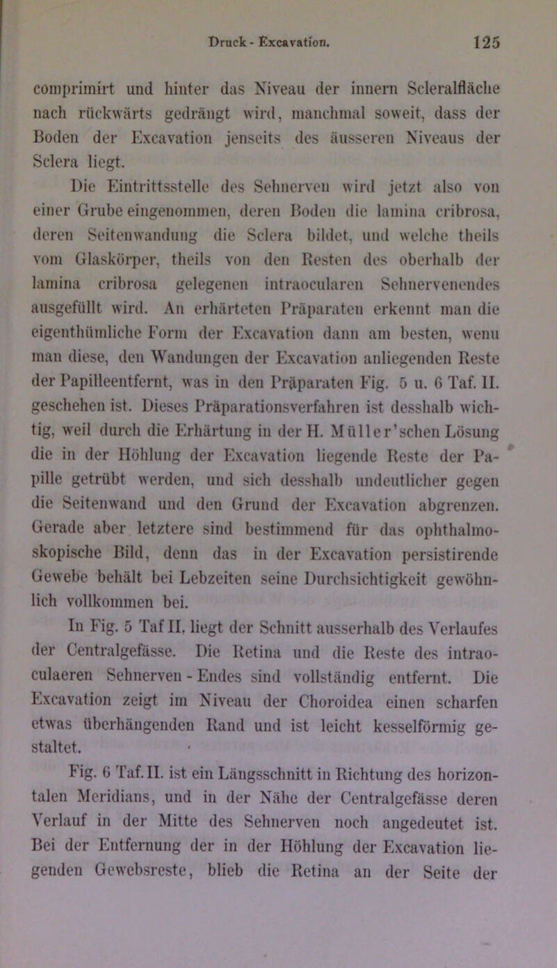 coniprimirt und hinter das Niveau der innern Scleralfläche nach rückwärts gedrängt wird, inanchinal soweit, dass der Boden der Excavation jenseits des äusseren Niveaus der Sclera liegt. Die Eintrittsstelle des Sehnerven wird jetzt also von einer Grube eingenoininen, deren Boden die laniiiia cribrosa, deren Seitenwandung die Sclera bildet, und welche theils vom Glaskörper, theils von den Besten des oberhalb der laniina cribrosa gelegenen intraocularen Sehnervenendes ausgefüllt wird. An erhärteten Präparaten erkennt man die eigenthümliche Form der Excavation dann am besten, wenn man diese, den Waiulungen der Excavation anliegenden Reste der Papilleentfernt, was in den Präparaten Fig. 5 u. G Taf. II. geschehen ist. Dieses Präparation-sverfahren ist desshalb wich- tig, weil durch die Erhärtung in derH. Müller’schen Lösung die in der Höhlung der Excavation liegende Reste der Pa- * pille getrübt werden, und sich desshalb undeutlicher gegen die Seitenwand und den Grund der Excavation abgrenzen. Gerade aber letztere sind bestimmend für das ophthalmo- skopische Bild, denn das in der Excavation persistirende Gewebe behält bei Lebzeiten seine Durchsichtigkeit gewöhn- lich vollkommen bei. In Fig. 5 Taf II, liegt der Schnitt ausserhalb des Verlaufes der Centralgefässe. Die Retina und die Reste des intrao- culaeren Sehnerven - Endes sind vollständig entfernt. Die Excavation zeigt im Niveau der Choroidea einen scharfen etwas überhängenden Rand und ist leicht kesselförmig ge- staltet. Fig. 6 Taf. II. ist ein Längsschnitt in Richtung des horizon- talen Meridians, und in der Nähe der Centralgefässe deren Verlauf in der Mitte des Sehnerven noch angedeutet ist. Bei der Entfernung der in der Höhlung der Excavation lie- genden Gewebsreste, blieb die Retina an der Seite der