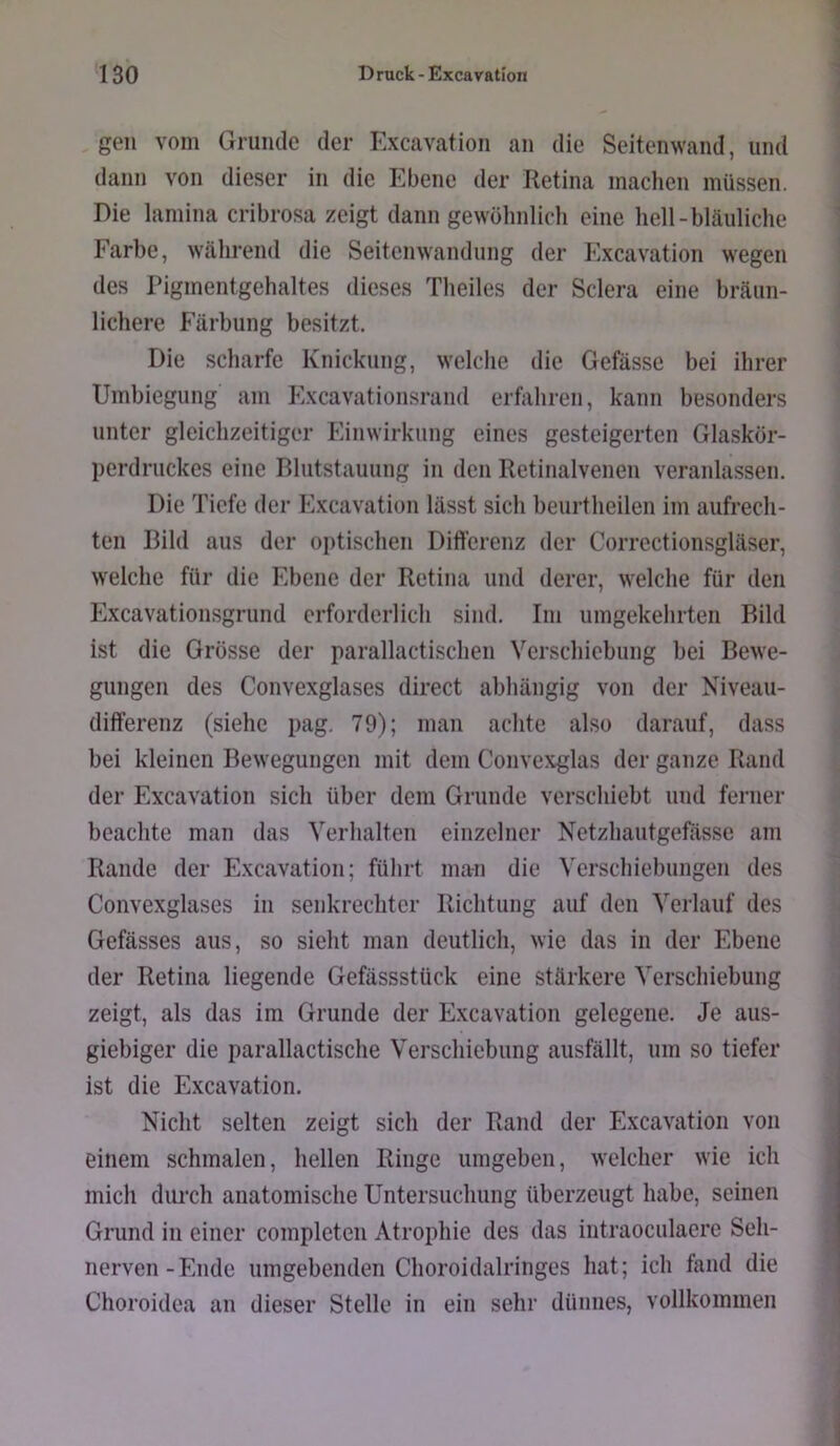 , gen vom Grunde der Excavation an die Seitenwand, und dann von dieser in die Ebene der Retina machen müssen. Die laniina cribrosa zeigt dann gewöhnlich eine hell-bläuliche Farbe, während die Seitenwandung der h^xcavation wegen des Pigmentgehaltes dieses Theiles der Sclera eine bräun- lichere Färbung besitzt. Die scharfe Knickung, welche die Gefässe bei ihrer Umbiegung am Excavationsrand erfahren, kann besonders unter gleichzeitiger Einwirkung eines gesteigerten Glaskör- perdruckes eine Blutstauung in den Retinalvenen veranlassen. Die Tiefe der Excavation lässt sich beurtheilen im aufrech- ten Bild aus der optischen Differenz der Correctionsgläser, welche für die Ebene der Retina und derer, welche für den Excavationsgrund erforderlich sind. Im umgekehrten Bild ist die Grösse der parallactischen Verschiebung bei Bewe- gungen des Convexglases direct abhängig von der Niveau- differenz (siehe pag, 79); man achte also darauf, dass bei kleinen Bewegungen mit dem Convexglas der ganze Rand der Excavation sich über dem Grunde verschiebt und ferner beachte man das Verhalten einzelner Netzhautgefässe am Rande der Excavation; führt man die Verschiebungen des Convexglases in senkrechter Richtung auf den Verlauf des Gefässes aus, so sieht man deutlich, wie das in der Ebene der Retina liegende Gefässstück eine stärkere Verschiebung zeigt, als das im Grunde der Excavation gelegene. Je aus- giebiger die parallactische Verschiebung ausfällt, um so tiefer ist die Excavation. Nicht selten zeigt sich der Rand der Excavation von einem schmalen, hellen Ringe umgeben, welcher wie ich mich durch anatomische Untersuchung überzeugt habe, seinen Grund in einer completen Atrophie des das intraoculaere Seh- nerven-Ende umgebenden Choroidalringes hat; ich fand die Choroidea an dieser Stelle in ein sehr dünnes, vollkommen