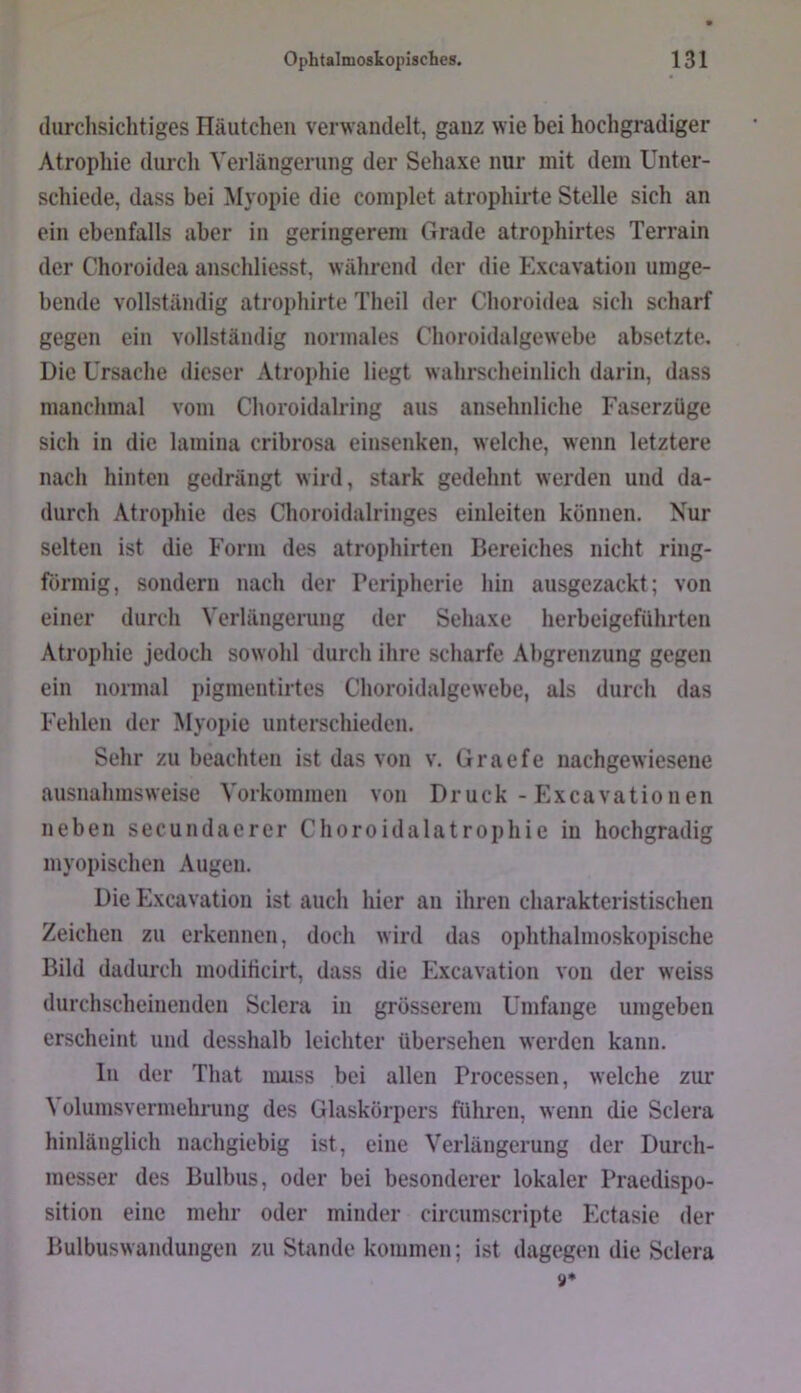 durchsichtiges Iläutchen verwandelt, ganz wie bei hochgradiger Atropliie durch Verlängerung der Sehaxe nur mit dem Unter- schiede, dass bei Myopie die complet atrophirte Stelle sich an ein ebenfalls aber in geringerem Grade atrophirtes Terrain der Choroidea anschliesst, während der die Excavation umge- bende vollständig atrophirte Theil der Choroidea sich scharf gegen ein vollständig normales Choroidalgewebe absetzte. Die Ursache dieser Atrophie liegt wahrscheinlich darin, dass manchmal vom Choroidalring aus ansehnliche Faserzüge sich in die laniina cribrosa einsenken, welche, wenn letztere nach hinten gedrängt wird, stark gedehnt werden und da- durch Atrophie des Choroidalringes einleiten können. Nur selten ist die Form des atrophirten Bereiches nicht ring- förmig, sondern nach der Peripherie hin ausgezackt; von einer durch Verlängerung der Sehaxe herbeigeführten Atrophie jedoch sowohl durch ihre scharfe Abgrenzung gegen ein normal pigmentirtes Choroidalgewebe, als durch das Fehlen der Myopie unterschieden. Sehr zu beachten ist das von v. Graefe nachgewiesene ausnahmsweise Vorkommen von Druck-Excavationen neben secundaerer Choroidalatrophie in hochgradig myopischen Augen. Die Excavation ist auch hier an ihren charakteristischen Zeichen zu erkennen, doch wird das ophthalmoskopische Bild dadurch moditicirt, dass die Excavation von der weiss durchscheinenden Sclera in grösserem Umfange umgeben erscheint und desshalb leichter übersehen werden kann. In der That muss bei allen Processen, welche zur Volumsvermehrung des Glaskörpers führen, wenn die Sclera hinlänglich nachgiebig ist, eine Verlängerung der Durch- messer des Bulbus, oder bei besonderer lokaler Praedispo- sition eine mehr oder minder circumscripte Ectasie der Bulbuswandungen zu Stande kommen; ist dagegen die Sclera