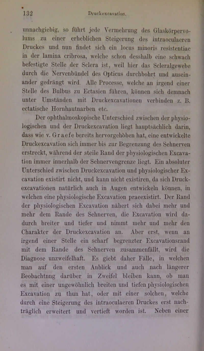 iiiiiiachgiebig, so führt jede Vermehrung des Glaskorpervö- lums zu einer erhehlichen Steigerung des intraoculaeren Druckes und nun findet sich ein locus niinoris resistentiae in der lamina crihrosa, welche schon desshalh eine schwach befestigte Stelle der Sclera ist, weil hier das Scleralgewehe durch die Nervenbündel des Opticus durchbohrt und ausein- ander gedrängt wird. Alle Processe, welche an irgend einer Stelle des Bulbus zu Ectasien führen, können sich demnach unter Umständen mit Druckexcavationen verbinden z. B. ectatische Hornhautnarben etc. Der ophthalmoskopische Unterschied zwischen der physio- logischen und der Druckexcavation liegt hauptsächlich darin, dass wie v. Graefe bereits hervorgehbben hat, eine entwickelte Druckexcavation sich immer bis zur Begrenzung des Sebnerven erstreckt, während der steile Rand der physiologischen Excava- tion immer innerhalb der Sehnervengrenze liegt. Ein absoluter Unterschied zwischen Druckexcavation und physiologischer Ex- cavation existirt nicht, und kann nicht existiren, da sich Druck- excavatiohen natürlich auch in Augen entwickeln können, in welchen eine physiologische Excavation praeexistirt. Der Rand der physiologischen Excavation nähert sich dabei mehr und mehr dem Rande des Sehnerven, die Excavation wird da- durch breiter und tiefer und nimmt mehr und mehr den Charakter der Druckexcavation an. Aber erst, wenn an irgend einer Stelle ein scharf begrenzter Excavationsrand mit dem Rande des Sehnerven zusammenfällt, wird die Diagnose unzweifelhaft. Es giebt daher Fälle, in welchen man auf den ersten Anblick und auch nach längerer Beobachtnng darüber in Zweifel bleiben kann, ob mau es mit einer ungewöhnlich breiten und tiefen physiologischen Excavation zu thun hat, oder mit einer solchen, welche durch eine Steigerung des intraoculaeren Druckes erst nach- träglich erweitert und vertieft worden ist. Neben einer