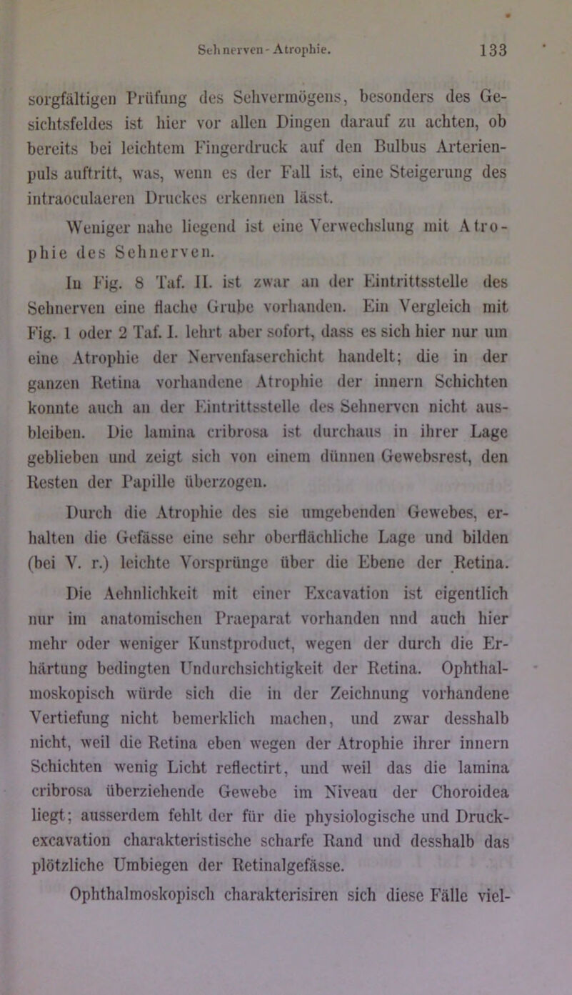 sorgfältigen Prüfung des Sehvermögens, besonders des Ge- sichtsfeldes ist hier vor allen Dingen darauf zu achten, ob bereits bei leichtem Fingerdruck auf den Bulbus Arterien- puls auftritt, was, wenn es der Fall ist, eine Steigerung des intraoculaeren Druckes erkennen lässt. Weniger nahe liegend ist eine Verwechslung mit Atro- phie des Sehnerven. In Fig. 8 Taf. II. ist zwar an der Fintrittsstelle des Sehnerven eine Hache Grube vorhanden. Ein Vergleich mit Fig. 1 oder 2 Taf. 1. lehrt aber sofort, dass es sich hier nur um eine Atrophie der Nervenfaserchicht handelt; die in der ganzen Retina vorhandene Atrophie der innern Schichten konnte auch an der Eintrittsstelle des Sehnerven nicht aus- bleiben. Die lamina cribrosa ist durchaus in ihrer Lage geblieben und zeigt sich von einem dünnen Gewebsrest, den Resten der Papille überzogen. Durch die .\trophie des sie umgebenden Gewebes, er- halten die Gefässe eine sehr oberflächliche Lage und bilden (bei V. r.) leichte Vorsprünge über die Ebene der Retina. Die Aehnlichkeit mit einer Excavation ist eigentlich nur im anatomischen Praeparat vorhanden nnd auch hier mehr oder weniger Kunstproduct, wegen der durch die Er- härtung bedingten Thidurchsichtigkeit der Retina. Ophthal- moskopisch würde sich die in der Zeichnung vorhandene Vertiefung nicht bemerklich machen, und zwar desshalb nicht, weil die Retina eben wegen der Atrophie ihrer innern Schichten wenig Licht reflectirt, und weil das die lamina cribrosa überziehende Gewebe im Niveau der Choroidea liegt; ausserdem fehlt der für die physiologische und Druck- excavation charakteristische scharfe Rand und desshalb das plötzliche Umbiegen der Retinalgefässe. Ophthalmoskopisch charakterisiren sich diese Fälle viel-
