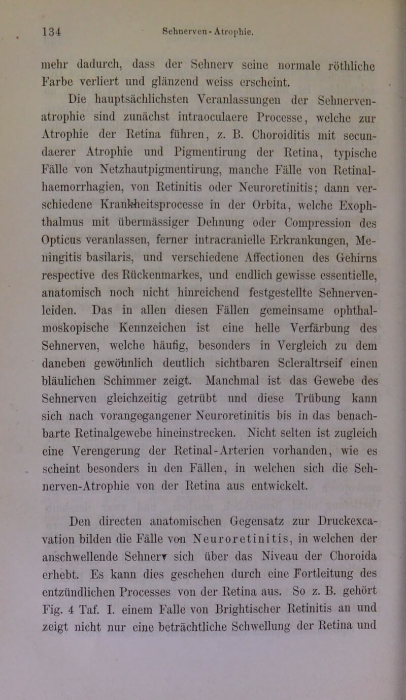 mehr dadurch, dass der Sehnerv seine normale rötldiche Farbe verliert und glänzend weiss erscheint. Die liauptsächlichsten Veranlassungen der Schnerven- atrophie sind zunächst intraoculaere Processe, welche zur Atrophie der Retina führen, z. B. Choroiditis mit socun- daerer Atrophie und Pigmentirung der Retina, typische Fälle von Netzhautpigmentirung, manclic Fälle von Retinal- haemorrhagien, von Retinitis oder Neuroretinitis; dann ver- schiedene Kranbheitsprocesse in der Orbita, welche Exoph- thalmus mit übermässiger Delinung oder Compression des Opticus veranlassen, ferner intracranielle Erkrankungen, Me- ningitis basilaris, und verschiedene Affectionen des Gehirns respective des Rückenmarkes, und endlich gewisse essentielle, anatomisch noch nicht hinreichend festgestellte Sehnerven- Iciden. Das in allen diesen Fällen gemeinsame ophthal- moskopische Kennzeichen ist eine helle Verfärbung des Sehnerven, welche häufig, besonders in Vergleich zu dem daneben gewölinlich deutlicli sichtbaren Scleraltrseif einen bläulichen Schimmer zeigt. Manchmal ist das Gewebe des Sehnerven gleichzeitig getrübt und diese Trübung kann sich nach vorangegangener Neuroretinitis bis in das benach- barte Retinalgewebe hineinstrecken. Nicht selten ist zugleich eine Verengerung der Retinal-Arterien vorhanden, wie es scheint besonders in den Fällen, in welchen sich die Seh- nerven-Atrophie von der Retina aus entwickelt. Den directen anatomischen Gegensatz zur Druckexca- vation bilden die Fälle vmi Neuroretinitis, in welchen der anschwellende Sehnerv sich über das Niveau der Choroida erhebt. Es kann dies geschehen durch eine Fortleitung des entzündlichen Processes von der Retina aus. So z. B. gehört Fig. 4 Taf. I. einem Falle von Brightischer Retinitis an und zeigt nicht nur eine beträchtliche Schwellung der Retina und
