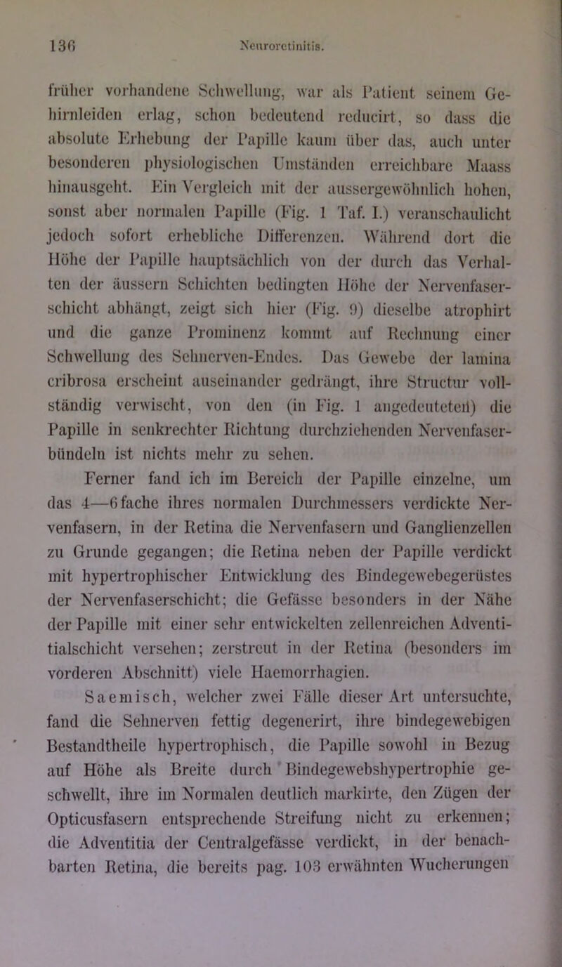 früher vorluindeiie Sdiwelluiig, war als I’atieiit seinem Ge- hirnleideii erlag, sehoii bedeutend redneirt, so dass die absolute Krbebung der Papille kaum über das, auch unter besonderen pbysiologiscben Umständen erreiebbare Maass binausgebt. Ein Veigleicb mit der aussergewöbnlieb hoben, sonst aber normalen Papille (Eig. 1 Taf. I.) veransebauliebt jedoch sofort erbcblicbe Uitferenzen. Während dort die Höbe der Papille bauptsäcblicb von der dnreb das Verhal- ten der äiissern IScbicbten bedingten Höbe der Nervenfaser- sebiebt abbängt, zeigt sieb hier (Fig. *)) dieselbe atropbirt und die ganze Prominenz kommt auf Reebnung einer Schwellung des Sebnerven-Emles. Das Gewebe der lamina cribrosa ersebeint auseinander gedrängt, ihre Struetur voll- ständig verwischt, von den (in Eig. 1 angedeuteteil) die Papille in senkrechter Richtung durebziebenden Nervenfaser- bündelu ist nichts mehr zu sehen. Ferner fand ich im Bereich der Papille einzelne, um das 4—0 fache ihres normalen Durchmessers verdickte Ner- venfasern, in der Retina die Nervenfasern und Ganglienzellen zu Grunde gegangen; die Retina neben der Pai)ille verdickt mit hypertrophischer Entwicklung des Bindegewebegerüstes der Nervenfaserschiebt; die Gefässe besonders in der Nähe der Papille mit einer sehr entwickelten zellenreicben Adventi- tialscbicbt versehen; zerstreut in der Retina (besonders im vorderen Abschnitt) viele Haemorrhagien. Saemisch, welcher zwei Fälle dieser Art untersuchte, fand die Sehnerven fettig degenerirt, ihre bindegewebigen Bcstandtheile hypertrophisch, die Pajjillc sowohl in Bezug auf Höhe als Breite durch Bindegewebshypertrophie ge- schwellt, ihre im Normalen deutlich markirte, den Zügen der Opticusfasern entsprechende Streifung nicht zu erkennen; die Adventitia der Centralgefässe verdickt, in der benach- barten Retina, die bereits pag. 103 erwähnten Wucherungen