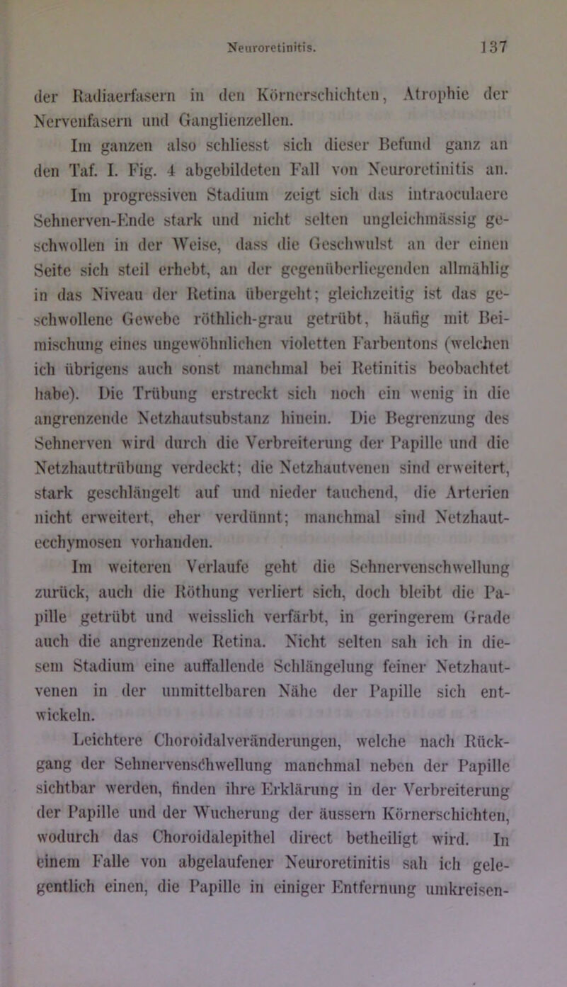 der Radiaerfasern iii den Kr>rner;<chichten, Atrophie der Nervenfasern und Ganglienzellen. Iin ganzen also schliesst sich dieser Befund ganz an den Taf. I. Fig. d abgebildeten Fall von Neuroretinitis an. Ini progressiven Stadium zeigt sich das intraoeulaere Sehnerven-Knde stark und nicht selten ungleichinässig ge- schwollen in der AW’ise, dass die Geschwulst au der einen Seite sich steil erhebt, an der gegenüberliegenden allmählig in das Niveau der Retina übergeht; gleichzeitig ist das ge- schwollene Gewebe röthlich-graii getrübt, häutig mit Bei- mischung eines ungewöhnlichen violetten Farbentons (welchen ich übrigens auch sonst manchmal bei Retinitis beobachtet habe). I>ie Trübung erstreckt sich noch ein wenig in die angrenzende Netzhautsubstanz hinein. Die Begrenzung des Sehnerven wird durch die Verbreiterung der 1‘apille und die Netzhauttrübung verdeckt; die Netzhautvenen sind erweitert, stark geschlängelt auf und nieder tauchend, die Arterien nicht erweitert, eher verdünnt; manchmal sind Netzhaut- ecchymosen vorhanden. Im weiteren Verlaufe geht die Sehnervenschwellung zurück, auch die Röthung verliert sich, doch bleibt die Pa- pille getrübt und weisslich veriärbt, in geringerem Grade auch die angrenzende Retina. Nicht selten sah ich in die- sem Stadium eine auffallende Schlängelung feiner Netzhaut- venen in der unmittelbaren Nähe der Papille sich ent- wickeln. Leichtere Choroidalveränderungen, welche nach Rück- gang der Sehnervensöhwellung manchmal neben der Papille sichtbar werden, finden ihre Erklärung in der Verbreiterung der Papille und der Wucherung der äussern Körnerschichten, wodurch das Choroidalepithel direct betheiligt wird. In einem Falle von abgelaufener Neuroretinitis sah ich gele- gentlich einen, die Papille in einiger Entfernung umkreisen-