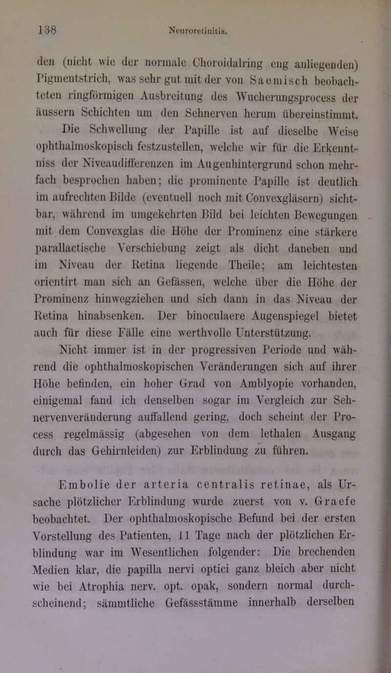 den (nicht wie der iiüriinile Choroidalriiig eng anliegenden) Pigmeiitstrich, was sehr gut mit der von Saemisch beobach- teten ringförmigen Ausbreitung des Wucherungsprocess der äiissern Schichten um den Sehnerven herum übereinstimmt. Die Schwellung der Papille ist auf dieselbe Weise ophthalmoskopisch festzustellen, welche wir für die Erkennt- niss der Niveaudilferenzen im Augenhintergrund schon mehr- fach besprochen haben; die prominente Papille ist deutlich im aufrechten Bilde (eventuell noch mit Convexgläsern) sicht- bar, während im umgekehrten Bild bei leichten Bewegungen mit dem Convexglas die Höhe der Prominenz eine stärkere parallactische Verschiebung zeigt als dicht daneben und im Niveau der Retina liegende Theile; am leichtesten orientirt man sich an Gefässen, welche über die Höhe der Prominenz hinwegziehen und sich dann in das Niveau der Retina hinabsenken. Der binoculaere Augenspiegel bietet auch für diese Fälle eine werthvolle Unterstützung. Nicht immer ist in der progressiven Periode und wäh- rend die ophthalmoskopischen Veränderungen sich auf ihrer Höhe befinden, ein hoher Grad von Amblyopie vorhanden, einigemal fand ich denselben sogar im Vergleich zur Seh- nervenveränderung auffallend gering, doch scheint der Pro- cess regelmässig (abgesehen von dem lethalen Ausgang durch das Gehirnleiden) zur Erblindung zu führen. Embolie der arteria centralis retinae, als Ur- sache plötzlicher Erblindung wurde zuerst von v. Graefe beobachtet. Der ophthalmoskopische Befund bei der ersten Vorstellung des Patienten, 11 Tage nach der plötzlichen Er- blindung war im Wesentlichen folgender: Die brechenden Medien klar, die papilla nervi optici ganz bleich aber nicht wie bei Atrophia nerv. opt. opak, sondern normal durch- scheinend; sämmtliche Gefässstämme innerhalb derselben