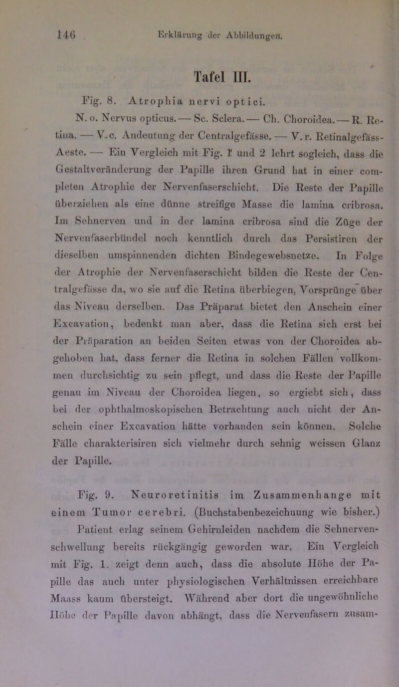 Tafel III. Fig. 8. Atrophia nervi optici. N. 0. Nervus opticus.— Sc. Sclera.— Ch. Clioroidea. — R. Re- tina. — V.c. Andeutung der Centralgefässe. — V.r. Retinalgefäss- Aeste. — Ein Vergleich mit Fig. I und 2 lehrt sogleich, dass die Gestaltveränderung der Papille ihren Grund liat in einer coni- pleten Atrophie der Nervenfaserschicht. Die Reste der Papille üherziehen als eine dünne streifige Masse die laniina cribrosa. Im Sehnerven und in der lamina cribrosa sind die Züge der Nervenfaserbündel noch kenntlicli durch das Persistiren der dieselben umspinnenden dichten Bindegewehsnetze. In Folge der Atrophie der Nervenfaserschicht bilden die Reste der Cen- tralgefässe da, wo sie auf die Retina iiberbiegen, Vorsprünge über das Niveau derselben. Das Präparat bietet den Anschein einer Excavation, bedenkt man aber, das.s die Retina sich erst bei der Pr.'iparation an beiden Seiten etwas von der Clioroidea ab- gehoben hat, dass ferner die Retina in solchen Fällen vollkom- men durchsichtig zu sein pflegt, und dass die Reste der Papille genau im Niveau der Clioroidea liegen, so ergiebt sich, dass bei der ophthalmoskopischen Betrachtung auch nicht der An- schein einer Excavation hätte vorhanden sein können. Solche Fälle charakterisiren sich vielmehr durch sehnig weissen Glanz der Papille. Fig. 9. Neuroretinitis im Zusammenhänge mit einem Tumor cerebri. (Buchstabenbezeichuung wie bisher.) Patient erlag seinem Gehirnleiden nachdem die Sehnerven- schwellung bereits rückgängig geworden war. Ein Vergleich mit Fig. 1. zeigt denn auch, dass die absolute Höhe der Pa- pille das auch unter physiologischen Verhältnissen erreichbare Maass kaum übersteigt. Während aber dort die ungewöhnliche Höhe der Papille davon abhängt, dass die Nervenfasern zusam-