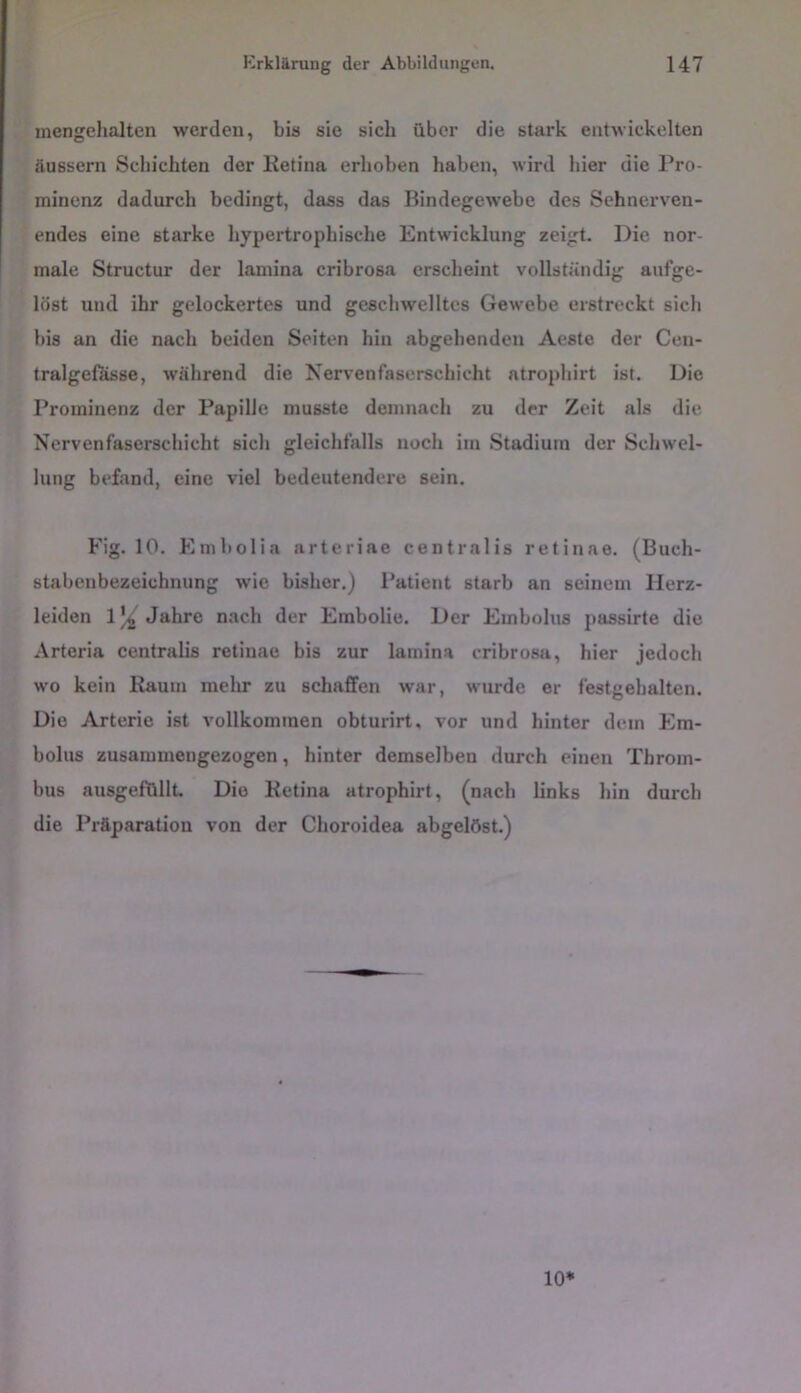 mengelialten werden, bis sie sich über die stark entwickelten äussern Schichten der Eetina erhoben haben, wird hier die Pro- minenz dadurch bedingt, dass das Bindegewebe des Sehnerven- endes eine starke hypertrophische Entwicklung zeigt. Die nor- male Structur der lamina cribrosa erscheint vollständig aufge- löst und ihr gelockertes und geschwelltes Gewebe erstreckt sich bis an die nach beiden Seiten hin abgehenden Aeste der Ceu- tralgeilisse, während die Nervenfaserschicht atrophirt ist. Die Prominenz der Papille musste demnach zu der Zeit als die Nervenfaserschicht sich gleichfalls noch im Stadium der Schwel- lung befand, eine viel bedeutendere sein. Fig. 10. Embolia arteriae centralis retinae. (Buch- stabenbezeichnung wie bisher.) Patient starb an seinem Herz- leiden 1)^ Jahre nach der Embolie. Der Embolus passirte die Arteria centralis retinae bis zur lamina cribrosa, hier jedoch wo kein Raum melir zu schaffen war, wurde er festgehalten. Die Arterie ist vollkommen obturirt, vor und hinter dem Em- bolus zusammengezogen, hinter demselben durch einen Throm- bus ausgefüllt. Die Retina atrophirt, (nach links hin durch die Präparatiou von der Choroidea abgelöst.)