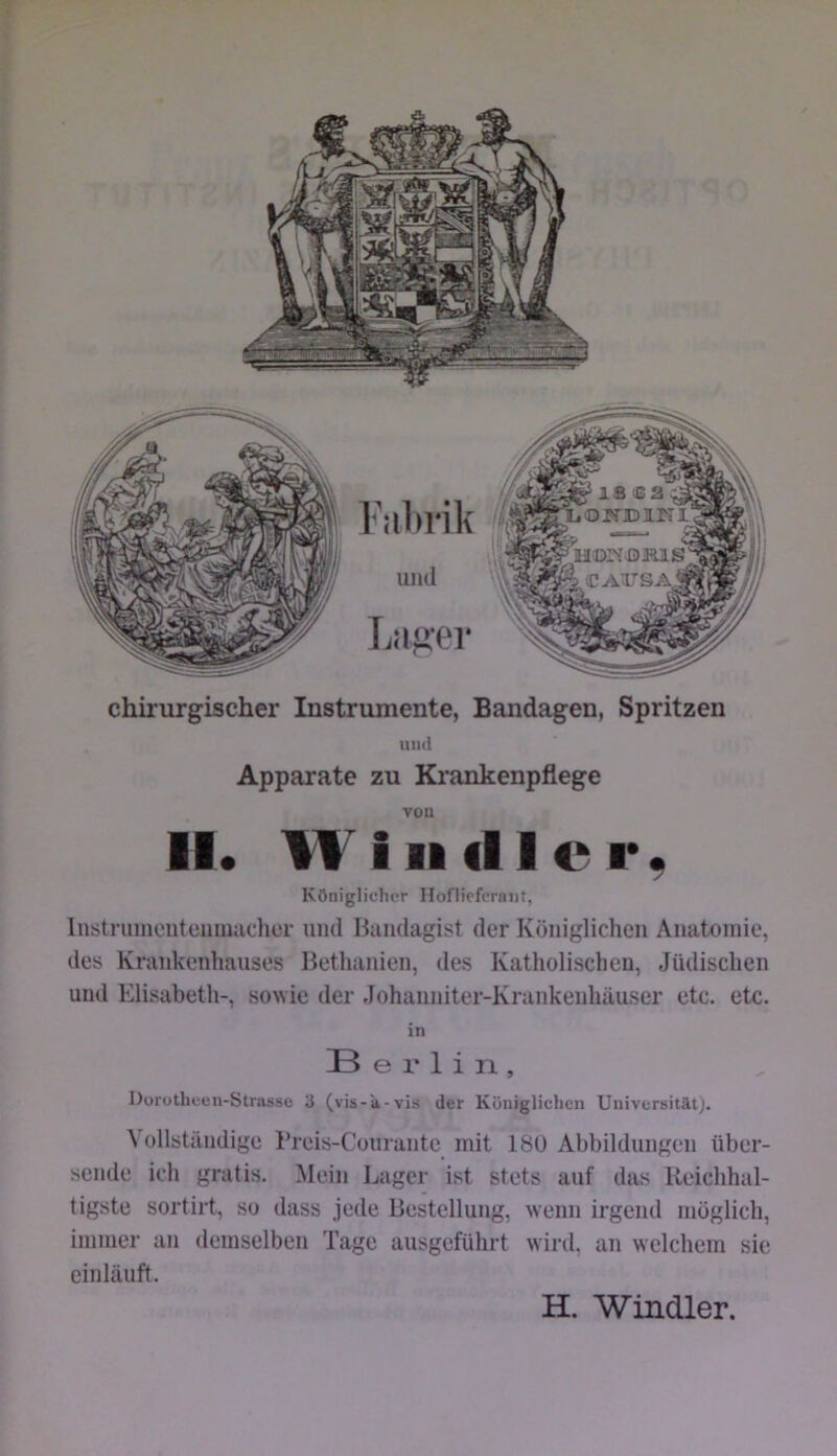 chirurgischer Instrumente, Bandagen, Spritzen und Apparate zu Krankenpflege von II. Will dl er. Königlicher Hoflicferniit, Instruinciitciiiuadier und Bandagist der Königlichen Anatomie, des Krankenhauses Bethanien, des Katholischen, Jüdischen und Elisabeth-, sowie der Johanniter-Krankenhäuser etc. etc. in Berlin, Dorotheen-Strasse 3 (vis-a-vis der Küniglichcn Universität). Vollständige l’reis-Conrante mit 18U Abbildungen über- sende ich gratis. Mein Lager ist stets auf das Reichhal- tigste sortirt, so dass jede Bestellung, wenn irgend möglich, immer an demselben Tage ausgeführt wird, an welchem sie einläuft. H. Windler.