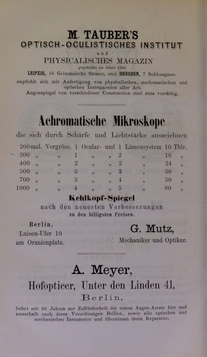 M. TAUBER’S Q,p TtSjGHi=QGliLCS T15 GHiES t'WS TlTUiT und PHYSICALISCHES MAGAZIN gcgrOiidet iin Juhre 1800. LEIPZIG, 16 Grimmaische Strasse, und DRESDEN, 7 Schlossgasse. empfiehlt sich mit Anfertigung von physicalischen, mathematischen und optischen Instrumenten aller Art. Augenspiegel von verschiedener Construction sind stets vorräthig. Achr»iii«üsclie Alikroskope die sich durch 8cliilrfe und Ijichtstärke auszeiclmeu 200mal. Yergröss. 1 Ociilar- und 1 Liiisensystem 10 Thlr. 300 400 500 700 1000 n n T) T) 1 2 3 3 n n V n n 2 2 3 4 n V r n 16 24 30 50 80 rf n n y) n Kehlkopf- 8pieg:el nach den neuesten Verbesserungen zu den billigsten Treisen. Berlin, Luisen-Ufer 10 am Oranienplatz. Mechaniker und Optiker. G. Mutz, A. Meyer, Hofopticer, Unter den Linden 41, Berlin, liefert seit 20 Jahren zur Zufriedenheit der ersten Augen-Aerzte hier und ausserhalb nach deren Verordnungen Brillen, sowie alle optischen und mechanischen Instumente und übernimmt deren Reparatur.