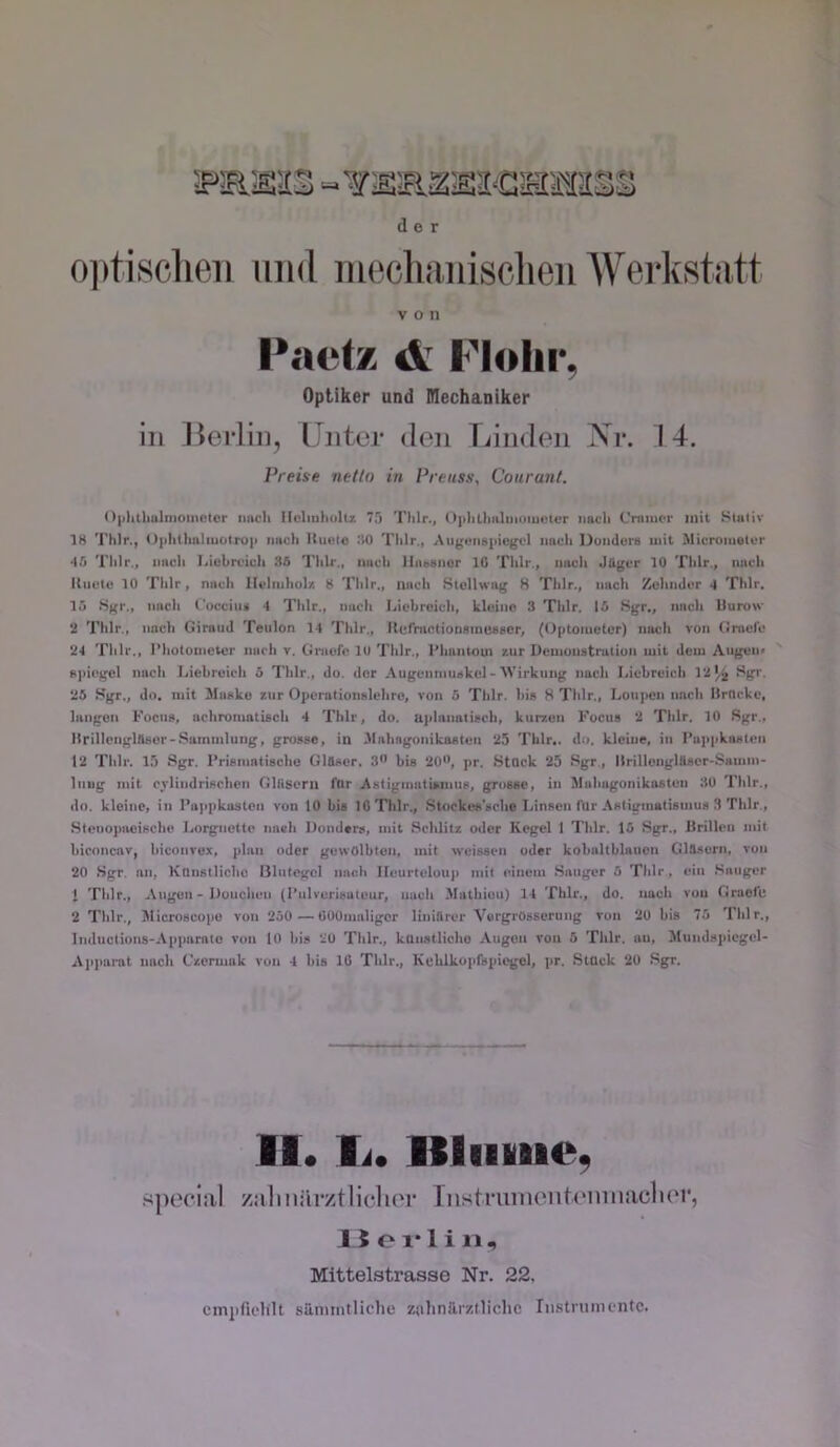 der o])ti,scheii mid mecliniiisclieii Weiistatt von Pactx d; Flolir, Optiker und Dlechaniker in Berlin, Unter den Linden Xr. 14. Preise netto in Preuss\ Courant. 0|ililIiuInioinc!tcr imcii lloliuliiiltz 7.') Thlr., (>|ilillmlnioiuutcr nach Cniiucr mit Stiiliv 18 Thlr., Oplitlmliuütroii imch Ituot« :!0 Thlr., Aiiguiiapicgrl nach Duiidora mit Microiuelor ‘15 Thlr., nach Ijiubrciuh 36 Thlr., nach llaeanor 10 Thlr., nach JUgcr 10 Thlr., nach Knete 10 Thlr, nach llelniholr. 8 Thlr., nach Stollwag 8 Thlr., nach Zehmler 1 Thlr. 15 8gr., nach ('ucciini 4 Thlr., nach Lichreich, kleine 3 Thlr. 15 Sgr., nach llurow 11 Thlr., nach Giraud Teiilon 14 Thlr., Kerractionmnuascr, (Oiitoiuetor) nach von Grael'e 24 Thlr., l’hotometcr nach v. Graefo 10 Thlr., Phantom zur Uemouatralion mit dem Angen< epiegel nach Liebreich 5 Thlr., do. der Augenmuskel-IVirknng nach Idebreich 13',^ Sgv. 25 .Sgr., do. mit Maske zur Oiterationslehro, von 5 Thlr. bi» 8 Thlr., Loupen nach Hrncke, langen Focus, achromatisch 4 Thlr, do. aplanatisch, kurzen Focus 2 Thlr. 10 Sgr., Itrillciiglnser-.Sammlung, grosse, in .Mahngunikaeten 25 Thlr.. do. kleiue, in I’u|ipkasten 12 Thlr. 13 Sgr. I’risinatische Glöser. 3” bis 20'*, pr. Stück 25 Sgr., Ilrillenglüscr-Samm- liiug mit cylindrischen Gliisern für Asiigmatiamus, grosse, in Mahagonikasten 30 Thlr., do. kleine, in l’a)>pkasteii von 10 bis 10 Thlr., .Slockt>s'sche Linsen (ür .\stigmalisinu» 3 Thlr., Stenopacische Lorgnette naeh llondsrs, mit .Schlitz oder Kegel 1 Thlr. 15 .Sgr., Krillen mit biconcav, hiconvex, plan oder gewölbten, mit weissen oder kobaltblauen GlAsern, von 20 Sgr. an, Künstliche Blutegel nach Ileurteloup mit einem .Sauger 5 Thlr, ein .Sauger 1 Thlr., Augen - Dotichen (l’ulverisuteur, nucli .Mathieu) 14 Thlr., do. nach von Grael'e 2 Thlr., Microscope von 250 — OOOmaligor linillrer 'Vorgrösserung von 20 bis 75 Thlr., Imluctions-Appamto von lO bi» 20 Thlr., künstliche Augen von 5 Thlr. an, Miindspiegel- Ajiparat nach Czermak von 4 bis 10 Thlr., Kelilkopfspiegel, pr. Stück 20 Sgr. .special 11. li. llliiviie, zaliiiiirztliclier Tnstrumentemiiaclier, 1 5 o 1* 1 i 11, Mittelstrasse Nr. 22. cinjifielilt siiniintliche zolinärztliclic Iii.stninifntc.