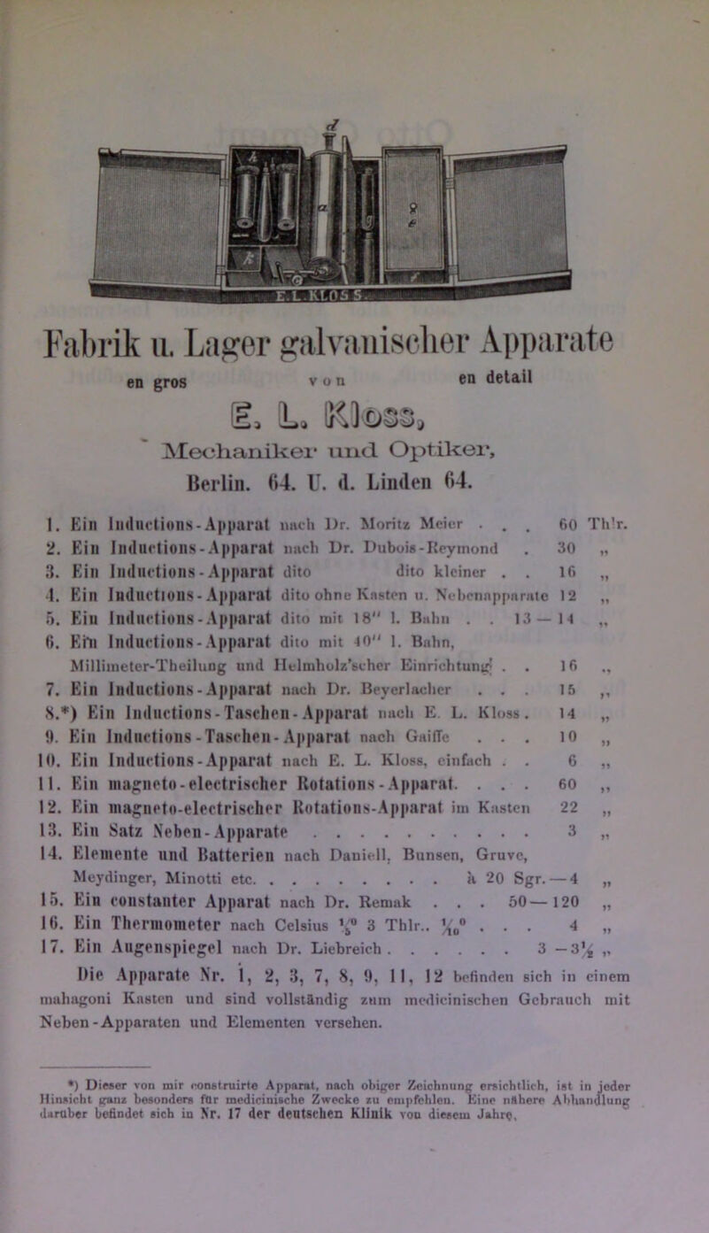 en gros von cn detäil e. L. ^^]ü33, ]\Iec;haiiikei’ und. Optikei’, Berlin. (»4. U. d. Linden d4. 1. Ein Inductions-Apparat imch l>r. Moritz Meier ... 60 Thir. 2. Ein Induclions-Apparat imcli Dr, Dubois-Keymond . 30 „ 3. Ein Indndions-Apparat dito dito kleiner . . 16 „ •1. Ein Induftions-Apparat dito ohne Knsten u. Nebcnnpjmnite 12 „ 5. Ein Indiu-tions-.Apparat dito mit 18 1. Buhn . . 13—14 „ 6. Ehi Indurtions-.Apparat dito mit 40“ i. Bahn, Milliinetcr-Theiluog und llelmholz’sehcr Einrichtung’ . . 16 7. Ein IndllctiuilK-Apparat nach Dr. Beyerladier ... 15 ,, S.*) Ein IndiK'tions-Taschen-.Apparat nach £ L. Kloss. u „ !1. Ein Inductions-Taschen-.Ap|iarat nach GaifTc ... H> „ 10. Ein Induction.S-Apparat nach E. L. Kloss. einfach . . 6 „ 11. Ein ina^neto-electrischer Rotations-Apparat. ... 60 ,, 12. Ein inagneto-electrischer Rotations-Apparat im Kasten 22 „ 13. Ein Satz .Neben-.Apparate 3 „ 14. Elemente nnd Ilatterien nach Daniell, Bunsen, Gruve, Meydinger, Minotti etc a 20 Sgr. — 4 „ 15. Ein constanter Apparat nach Dr. Remak . . . 60— 120 „ 1«. Ein Thermometer nach Celsius ’j“ 3 Thlr.. ... 4 „ 17. Ein Augenspiegel nach Dr. Liebreich 3 —3|4 i> Die .Apparate Nr. 1, 2, 3, 7, 8, 1), II, 12 befinden sich in einem mahagoni Kasten und sind vollständig znin incdicinischen Gebrauch mit Neben-Apparaten und Elementen versehen. •) Dieser von mir eonslruirte Apparat, nach obiger Zeichnung ersichtlich, ist in jeder Hinsicht ganx besonders for medicinische Zwecke zu cnipfehleu. Kine nähere Abliandung daraber befindet sich in \'r, 17 der dentseben Klinik von diesem Jahr«,