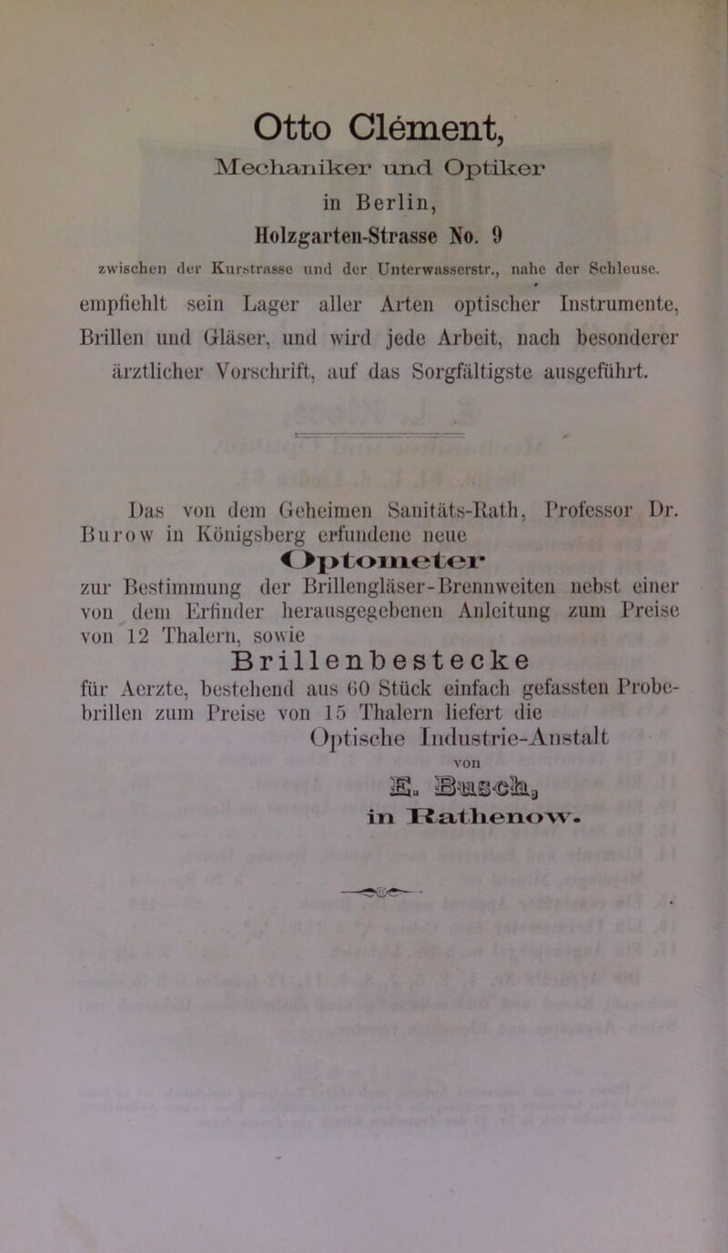 Otto Clement, Mechaniker und. Optiker in Berlin, Holzgarten-Strasse No. 9 zwischen der Kur.stnisse und der Unterwnsserstr., nahe der Schleuse. * einpHehlt sein Lager aller Arten optischer Instrumente, Brillen und Gläser, und wird jede Arbeit, nach besonderer ärztlicher Vorschrift, auf das Sorgfältigste ausgeführt. Das von dem Geheimen Sanitäts-Rath, Professor Dr. Burow in Königsberg erfundene neue zur Bestimmung der Brillengläser-Brennweiten nebst einer von dem Erfinder herausgegebenen Anleitung zum Preise von 12 Thalerii, sowie Brillenlbestecke für Aerzte, bestehend aus 00 Stück einfach gefassten Probe- brillen zum Preise von 15 Thalern liefert die Optische Iiuliistrie-Anstalt von in TJatlienoAV.