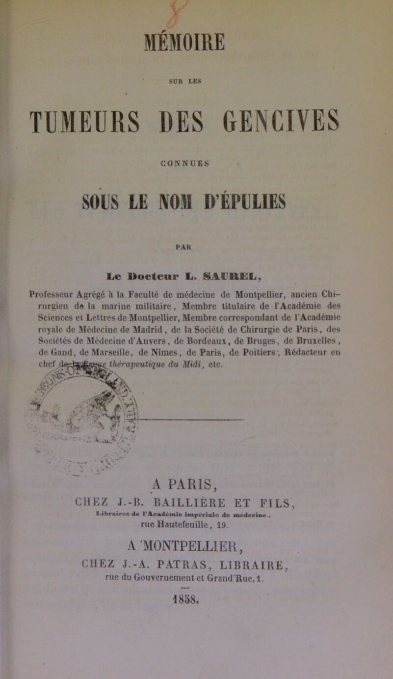 MÉMOIRE ’ SCR LES TUMEURS DES GENCIVES CONNUES SOIS LE NOM D’ÉPILIES PAR L.C Uocteur L. SAURKL, Professeur Agrégé & la Faculté de médecine de Montpellier, ancien Chi- rurgien dfl la marine militaire. Membre titulaire de l’Académie des Sciences et Lettres de Montpellier, Membre correspondant de l'Académie royale de Médecine de Madrid, de la Société de Chirurgie de Paris, des Sociétés de Médecine d’Auvers, de Bordeaux, de Bruges, de Bruxelles, de Gand, de Marseille, de Nîmes, de Paris, de Poitiers; Rédacteur en CHEZ J.-Ii. BAILLIÈRE ET FILS, l^ilirair«« de I*Académie im|k*r&alo de médeetnr « rue Hautefeuille, 19. A MONTPELLIER, CHEZ J.-A. FATRAS, LIBRAIRE, rue du Gouvernement et Grand'Rue, 1. 1858.