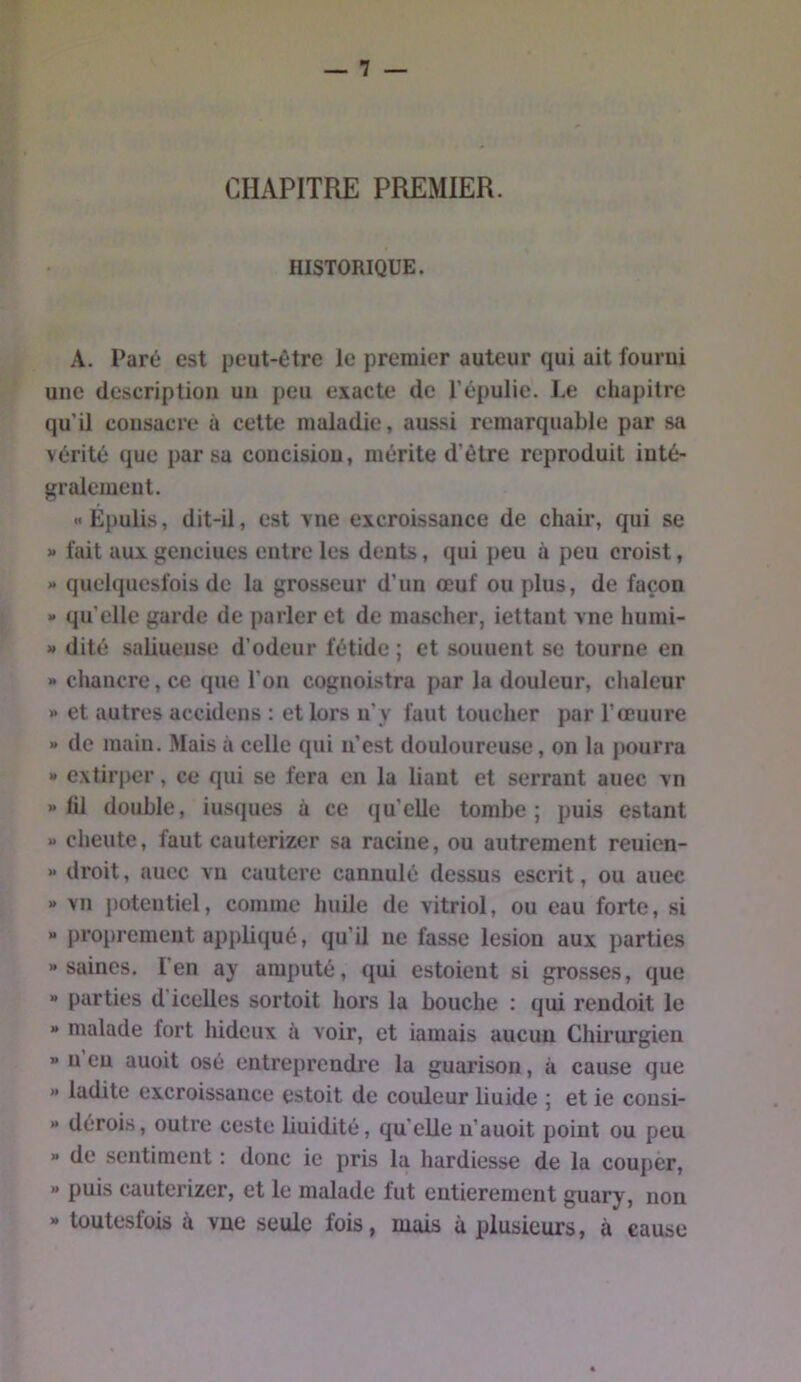 CHAPITRE PREMIER. HISTORIQUE. A. Paré est peut-être le premier auteur qui ait fourni une description un peu exacte de l’épulie. Le chapitre qu’il consacre à cette maladie, aussi remarquable par sa vérité que par sa concision, mérite d’être reproduit inté- gralement. « Épulis, dit-il, est vne excroissance de chair, qui se » fait aux genciues entre les dents, qui peu à peu croist, » quelqiiesfois de la grosseur d’un œuf ou plus, de façon » qu’elle garde de parler et de mascher, iettaut vne humi- » dité saliueuse d’odeur fétide ; et souuent se tourne en » chancre, ce que l’on cognoistra par la douleur, chaleur » et autres accidens : et lors ii’y faut toucher par l’œuure » de main. Mais à celle qui n’est douloureuse, on la pourra » extirper, ce qui se fera en la liant et serrant auec vn » lil double, ius(jues à ce qu’elle tombe; puis estant » cheute, faut cauterizer sa racine, ou autrement reuien- « droit, auec vn cautere cannulé dessus escrit, ou auec » vn potentiel, comme huile de vitriol, ou eau forte, si “ proprement appbqué, qu’il ne fasse lésion aux j)arties «saines. l'en ay amputé, qui estoient si grosses, que » parties d'icelles sortoit hors la bouche : qui rendoit le » malade fort hideux à voir, et iamais aucun Chirurgien » U eu auoit osé entreprendi’e la guarison, à cause que » ladite excroissance estoit de couleur liuide ; et ie cousi- « dérois, outre ceste buidité, qu’elle u’auoit point ou peu » de sentiment : donc ie pris la hardiesse de la couper, » puis cauterizer, et le malade fut entièrement guary, non » toutesfois à vue seule fois, mais à plusieurs, à cause