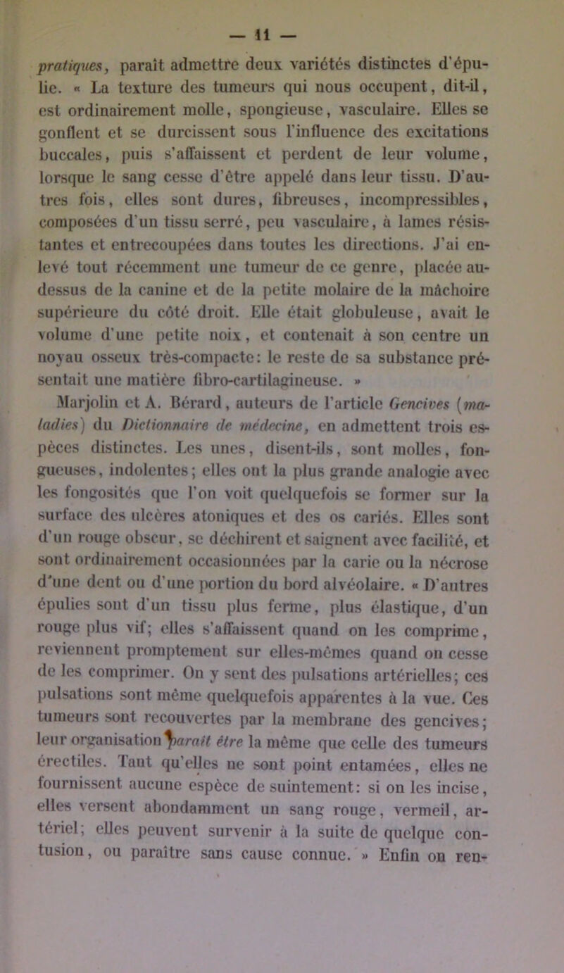 pratiques, paraît admettre deux variétés distinctes d'épu- lie. « La texture des tumeurs qui nous occupent, dit-il, est ordinairement molle, spongieuse, vasculaire. Elles so gonflent et se durcissent sous l’influence des excitations buccales, puis s’aiTaissent et perdent de leur volume, lorsque le sang cesse d’ôtre appelé dans leur tissu. D’au- tres fois, elles sont dures, fibreuses, incompressibles, composées d’un tissu serré, peu vasculaire, à lames résis- tantes et entrecoupées dans toutes les directions. J’ai en- levé tout récemment une tumeur de ce genre, placée au- dessus (le la canine et de la petite molaire de la mâchoire supérieure du côté droit. Elle était globuleuse, avait le volume d’une petite noix, et contenait à .son centre un noyau os.seux très-compacte; le reste de sa substance pré- sentait une matière fibro-cartilagineuse. » Marjolin et A. Bérard, auteurs de l’article Gencives [ma- ladies) du Dictionnaire de médecine, en admettent trois es- pèces distinctes. Les unes, disent-ils, sont molles, fon- gueuses, indolentes; elles ont la jdus grande analogie avec les fongosités que l’on voit quelquefois se former sur la surface des ulcères atoniques et des os c^ariés. Elles sont d’un rouge obscur, se déchirent et saignent avec facilité, et sont ordinairement occasiounées par la carie ou la nécrose d'une dent ou d’une |)ortion du bord alvéolaire. « D’autres épulies sont d’un tissu plus ferme, plus élastique, d’un rouge plus vif; elles s’affaissent quand on les comprime, reviennent promptement sur elles-mêmes quand on cesse de les comprimer. On y sent des pulsations artérielles; (mîs pulsations sont même quelquefois apparentes à la vue. Ces tumeurs sont recouvertes par la membrane des gencives; leur organisation être la même que celle des tumeurs érectiles. Tant qu’elles ne sont point entamées, elles ne fournissent aucune espèce de suintement: si on les incise, elles versent abondamment un sang ronge, vermeil, ar- tériel; elles peuvent survenir à la suite de quelque con- tusion , ou paraître sans cause connue. » Enfin on ren-