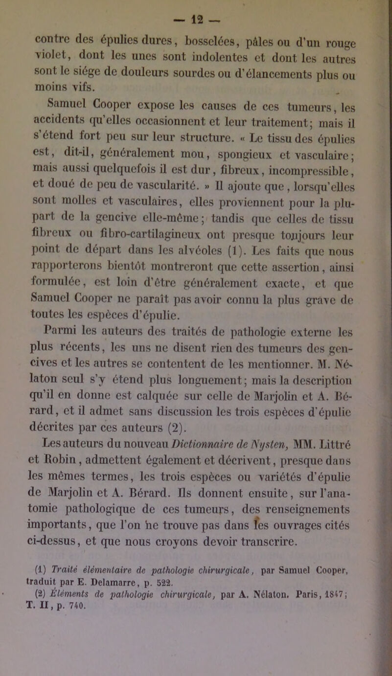 contre des épiilies dures, bosselées, pâles ou d’un rouge \iolet, dont les unes sont indolentes et dont les autres sont le siège de douleurs sourdes ou d’élancements plus ou moins vifs. Samuel Cooper expose les causes de ces tumeurs, les accidents (ju’elles occasionnent et leur traitement; mais il s’étend fort peu sur leur structure. « Le tissu des épulies est, dit-il, généralement mou, spongieux et vasculaire ; mais aussi quelquefois il est dur, fibreux, incompressible, et doué de peu de vascularité. » 11 ajoute que , lorsqu’elles sont molles et vasculaires, elles proviennent pour la plu- part de la gencive elle-même; tandis que celles de tissu fibreux ou fi bro-cartilagineux ont presque tonjours leur point de départ dans les alvéoles (1). Les faits que nous rapporterons bientôt montreront que cette assertion, ainsi formulée, est loin d’ôtre généralement exacte, et que Samuel Cooper ne paraît pas avoir connu la plus grave de toutes les espèces d’épulie. Parmi les auteurs des traités de pathologie externe les plus récents, les uns ne disent rien des tumeurs des gen- cives et les autres se contentent de les mentionner. M. IVé- laton seul s’y étend plus longuement; mais la description qu’il en donne est calquée sur celle de Marjolin et A. bé- rard, et il admet sans discussion les trois espèces d’épulie décrites par ces auteurs (2). Les auteurs du nouveau Dictionnaire de Nijsten, Mâl. Littré et Robin, admettent également et décrivent, presque dans les mêmes termes, les trois espèces ou variétés d’épulie de Marjolin et A. Bérard. Ils donnent ensuite, sur l’ana- tomie pathologique de ces tumeurs, des renseignements importants, que l’on he trouve pas dans les ouvrages cités ci-dessus, et que nous croyons devoir transcrire. (1) Traité élémentaire de pathologie chirurgicale, par Samuel Cooper, traduit par E. Delamarre, p. 522. {i) Éléments de pathologie chirurgicale, par A. Nélaton. Paris, 1847; T. II, p. 740.