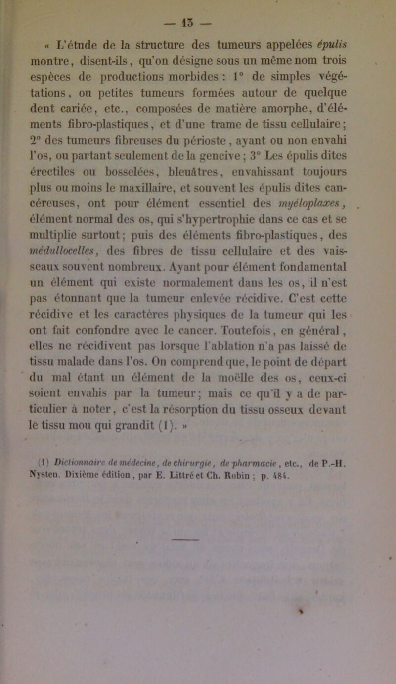 « L’étude de la structure des tumeurs appelées épulis montre, disent-ils, qu’on désigne sous un même nom trois espèces de productions morbides : 1” de simples végé- tations, ou petites tumeurs formées autour de quelque dent cariée, etc., composées de matière amorphe, d’élé- ments fibro-plastiques, et d’une trame de tissu cellulaire; 2” des tumeurs fibreuses du périoste, ayant ou non envahi l’os, ou partant seulement de la gencive ; 3“ Los épulis dites érectiles ou bosselées, bleuâtres, envahissant toujours plus ou moins le maxillaire, et souvent les épulis dites can- céreuses, ont pour élément essentiel des rnyéloplaxes, élément normal des os, qui s’hypertrophie dans ce cas et se multiplie surtout; puis des éléments fibro-plastiques, des médullocelles, des fibres de tissu cellulaire et des vais- seaux souvent nombreux. Ayant pour élément fondamental un élément qui existe normalement dans les os, il n’est pas étonnant que la tumeur enlevée récidive. C’est cette récidive et les caractères physiques de la tumeur qui les ont fait confondre avec le cancer. Toutefois, en général , elles ne récidivent pas lorsque l’ablation n’a pas laissé de tissu malade dans l’os. On comprend que, le point de départ du mal étant un élément de la nioëlle des os, ceux-ci soient envahis par la tumeur ; mais ce qu’il y a de par- ticulier à noter, c’est la résorption du tissu osseux devant lé tissu mou qui grandit (I ). » (1) Diclionnaitr de médecine, de chirurgie, de pharmacie , etc., de P.-H. Nysten. Dixième édition , par E. Littré et Ch. Robin ; p. 484.