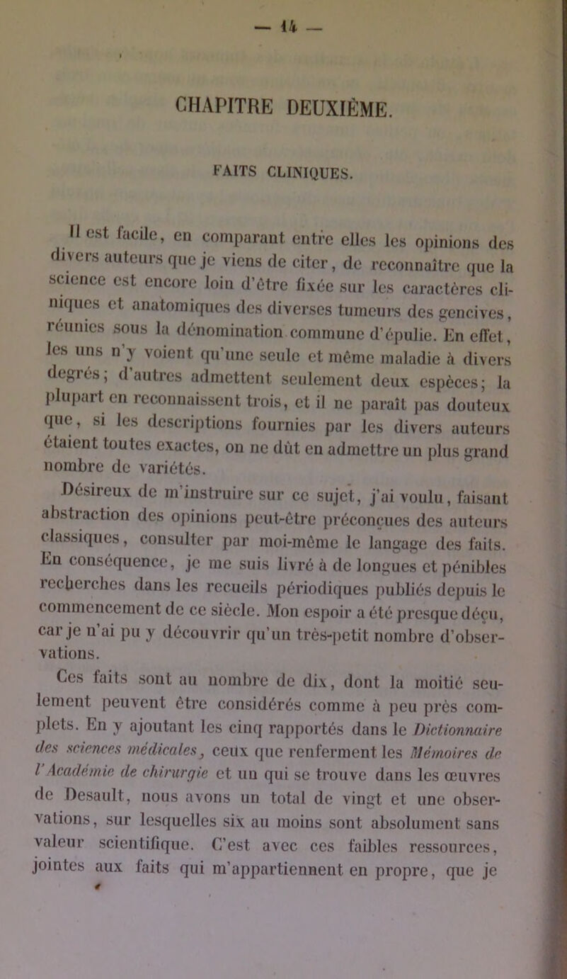 CHAPITRE DEUXIÈME. FAITS CLINIQUES. Il est facile, en comparant entre elles les opinions des divers auteurs que je viens de citer, de reconnaître que la science est encore loin d’ôtre fixée sur les caractères cli- niques et anatomiques des diverses tumeurs des jïencives, réunies sous la dénomination commune d’épulie. En effet, les uns n’y voient qu’une seule et môme maladie à divers degrés; d autres admettent seulement deux espèces; la plupart en reconnaissent trois, et il ne paraît jias douteux que, si les descriptions fournies par les divers auteurs étaient toutes exactes, on ne dût en admettre un plus grand nombre de variétés. .Désireux de m’instruire sur ce sujet. J’ai voulu , faisant abstraction des opinions peut-être préconçues des auteurs ( lassiques, consulter par moi-môme le langage des faits. En conséquence, je me suis livré à de longues et pénibles recüerches dans les recueils périodiques publiés dejiuLs le commencement de ce siècle. Mon espoir a été presque déçu, car je n’ai pu y découvrir qu’un très-petit nombre d’obser- vations. Ces faits sont au nombre de dix, dont la moitié seu- lement peuvent être considérés comme à peu près com- plets. En y ajoutant les cinq rapportés dans le Dictionnaire des sciences médicales, ceux que renferment les Mémoires de l Académie de chirurgie et un qui se trouve dans les œuvres de Desault, nous avons un total de vingt et une obser- vations, sur lesquelles six au moins sont absolument sans valeur scientifique. C’est avec ces faibles ressources, jointes aux faits qui m’appartiennent en propre, que je