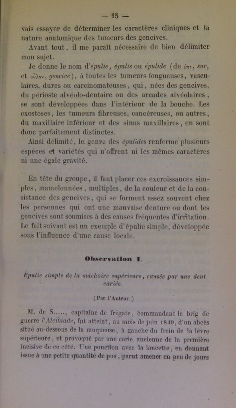 vais essayer de déterminer les caractères cliniques et la nature anatomique des tumeurs des gencives. Avant tout, il me paraît nécessaire de bien délimiter mon sujet. Je donne le nom ^'épulie, épulis ou épulide (de eVj, sur, et , gencive), à toutes les tumeurs fongueuses, vascu- laires, dures ou carcinomateuses, qui, nées des gencives, du périoste alvéolo-dentaire ou des arcades alvéolaires , se sont développées dans l’intérieur de la bouche. Iæs exostoses, les tumeurs fibreuses, cancéreuses, ou autres, du maxillaire inférieur et des sinus maxillaires, en sont donc parfaitement distinctes. Ainsi délimité, le, genre des éptiUdes renferme plusieurs espèces cl variétés qui n’oITrent ni les mêmes caractères ni une égale gravité. En tête du groupe, il faut placer ces excroissances sim- jiles, mamelonnées , multiples, de la couleur et de la con- sistance des gencives, qui se forment assez souvent chez les personnes qui ont une mauvaise denture ou dont les gencives sont soumises à des causes fréquentes d’irritation. Le fait suivant est un exemple d’épulie simple, développée sous rinflucncc d’une cause locale. OliMcrx’ation I. Epulie simple de la mâchoire supérieure, causée par une dent ' cariée. ( l’ar l’Autour.) ^ 5 capitaine de frégate, Commandant le brig de. guerre P Alcibiade, fut atteint, au mois de juin 1849, d’un abcès situe au-dessous de la muqueuse, à gauche du frein de la lèvre supérieure, et provoqué par une carie ancienne de la première incisive de ce côté. Une ponction avec la lancette, en donnant issue à une petite <iuantité de pus, parut amener en peu de jours