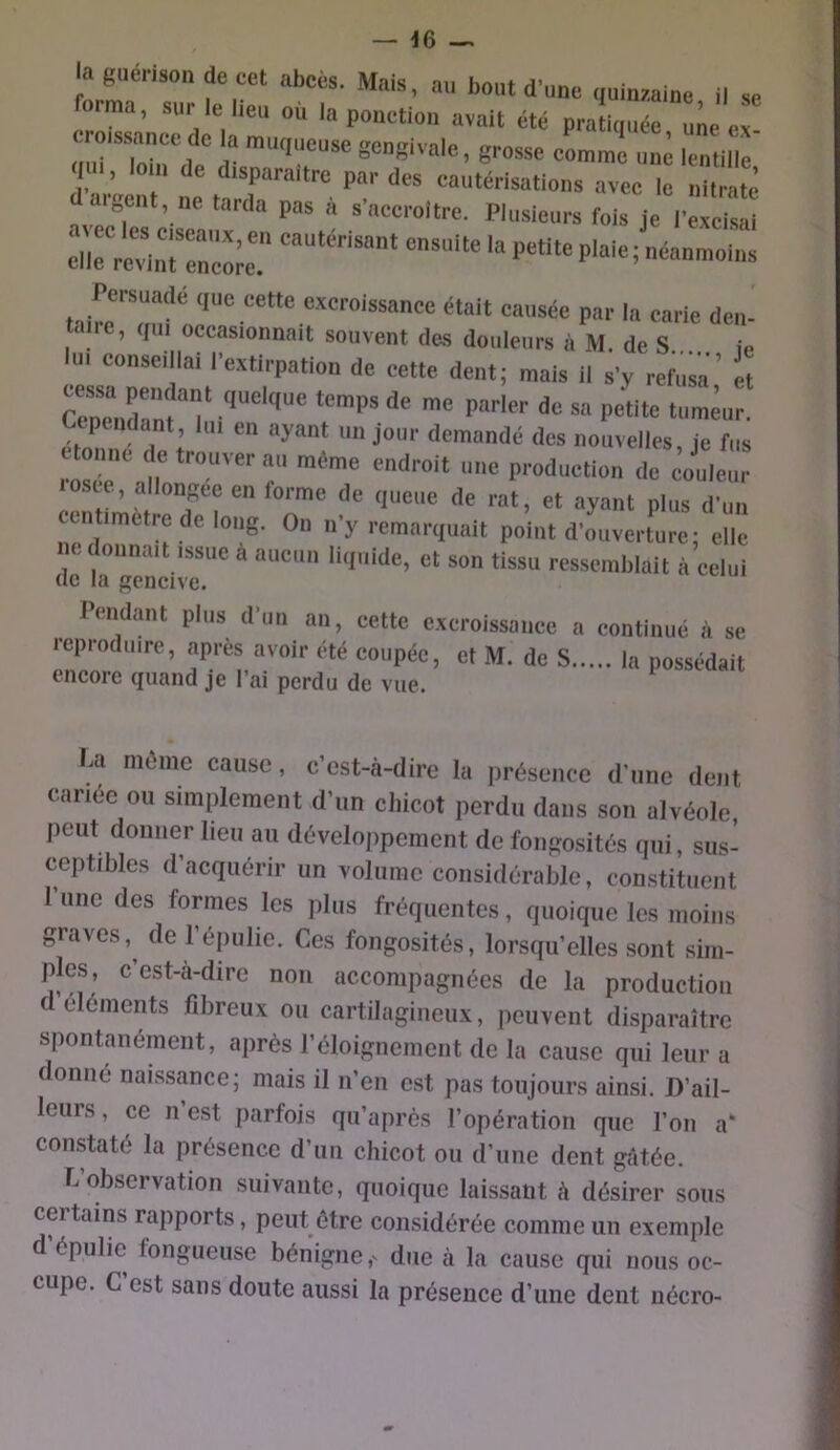 — 46 — la guérison de cct abcès. Mais, au bout d’une quinzaine il se rormn, sur le lien où la ponction avait été praîionée nie e oiuToiirde'’ i“ gengivale, grosse comme uni lentille n , Io n de d.sparaitre par des cautérisations avec le nitrate aveef °  s’accroître. Plusieurs fois je l’excisai illc reWiuTncoie. P'' ^ Persuadé que cette e.xcroissancc était causée par la carie den- taire, qui occasionnait souvent des douleurs à M. de S ie lu. conseillai l’extirpation de cette dent; mais il s’y rebisa et Ccpuidant, lu. en ayant un jour demandé des nouvelles ie fus c omte de trouver au même endroit une production de io'^em losce, allon-ee en torme de queue de rat, et ayant plus d’un cntimetre de long. On n’y remarquait point d’ouverture; elle ne donnait issue à aucun liquide, et son tissu ressemblait à celui de la gencive. Pendant plus d’un an, cette excroissance a continué à se leproduire, apres avoir été coupée, et M. de S la possédait encore quand je l’ai perdu de vue. La môme cause, c’est-à-dire la jirésence d’une dent cariée ou simplement d’un chicot perdu dans son alvéole peut donner lieu au développement de fongosités qui, sus- ceptibles d’acquérir un volume considérable, constituent 1 une des formes les plus fréquentes, quoique les moins graves,^ de l’épulie. Ces fongosités, lorsqu’elles sont sim- ples, c’est-à-dire non accompagnées de la production d éléments fibreux ou cartilagineux, peuvent disparaître spontanément, après l’éloignement de la cause qui leur a donné naissance; mais il n’en est pas toujours ainsi. D’ail- leurs , ce n est parfois qu’après l’opération que l’on a* constaté la présence d’un chicot ou d’une dent gâtée. C observation suivante, quoique laissant à désirer sous certains rapports, peut être considérée comme un exemple d épulic fongueuse bénigne,' due à la cause qui nous oc- cupe. C est sans doute aussi la présence d’une dent nécro-