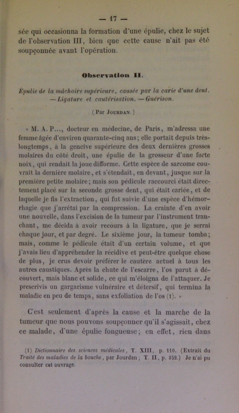 sée qui occasionna la formation d'une épulie, chez le sujet de l’observation III, bien que cette cause n’ait pas été soupçonnée avant l’opération. Obwervatloii 11. ÈjntHe de la mâchoire supérieure, causée par la carie d'une dent, ~ Ligature et cautérisation.—Guérison. ( Par JOL'RDAN. ) X M. A. P..., docteur en médecine, de Paris, m’adressa une femme âgée d’environ quarante-cinq ans; elle portait depuis très- longtemps , à la gencive supérieure des deux dernières grosses molaires du côté droit, une épulie de la grosseur d’une forte noix, qui rendait la joue difforme. Cette espèce de sarcome cou- vrait la dernière molaire, et s’étendait, en devant, jusque sur la première petite molaire; mais son pédicule raccourci était direc- tement placé sur la seconde grosse dent, qui était cariée, et de laquelle je lis l’extraction, qui fut suivie d’une espèce d’hémor- rhagie que j’arrêtai par la compression. La crainte d’en avoir une nouvelle, dans l’excision de la tumeur par l’instrument tran- chant, me décida à avoir recours à la ligature, que je serrai chaque jour, et par degré. Le sixième jour, la tumeur tomba; mais, comme le pédicule était d’un certain volume, et que j’avais lieu d’appréhender la récidive et peut-être quelque chose de plus, je crus devoir préférer le cautère actuel à tous les autres caustiques. Après la chute de l’escarre, l’os parut à dé- couvert, mais blanc et solide, ce qui m’éloigna de l’attaquer. Je prescrivis un gargarisme vulnéraire et détersif, qui termina la maladie eu peu de temps, sans exfoliation de l’os (1). » C'est seulement d’après la cause et la marche de la tumeur que nous pouvons soupçonner qu’il s’agissait, chez ce malade, d'une épulie fougueuse; en effet, rien dans (1) Dictionnaire des sciences médicales, T. Xlll, p. 110. (Extrait du Traité des maladies de la bouche, par Jourdan ; T. II, p. 352.) Je n’ai pu consulter c«t ouvrage.