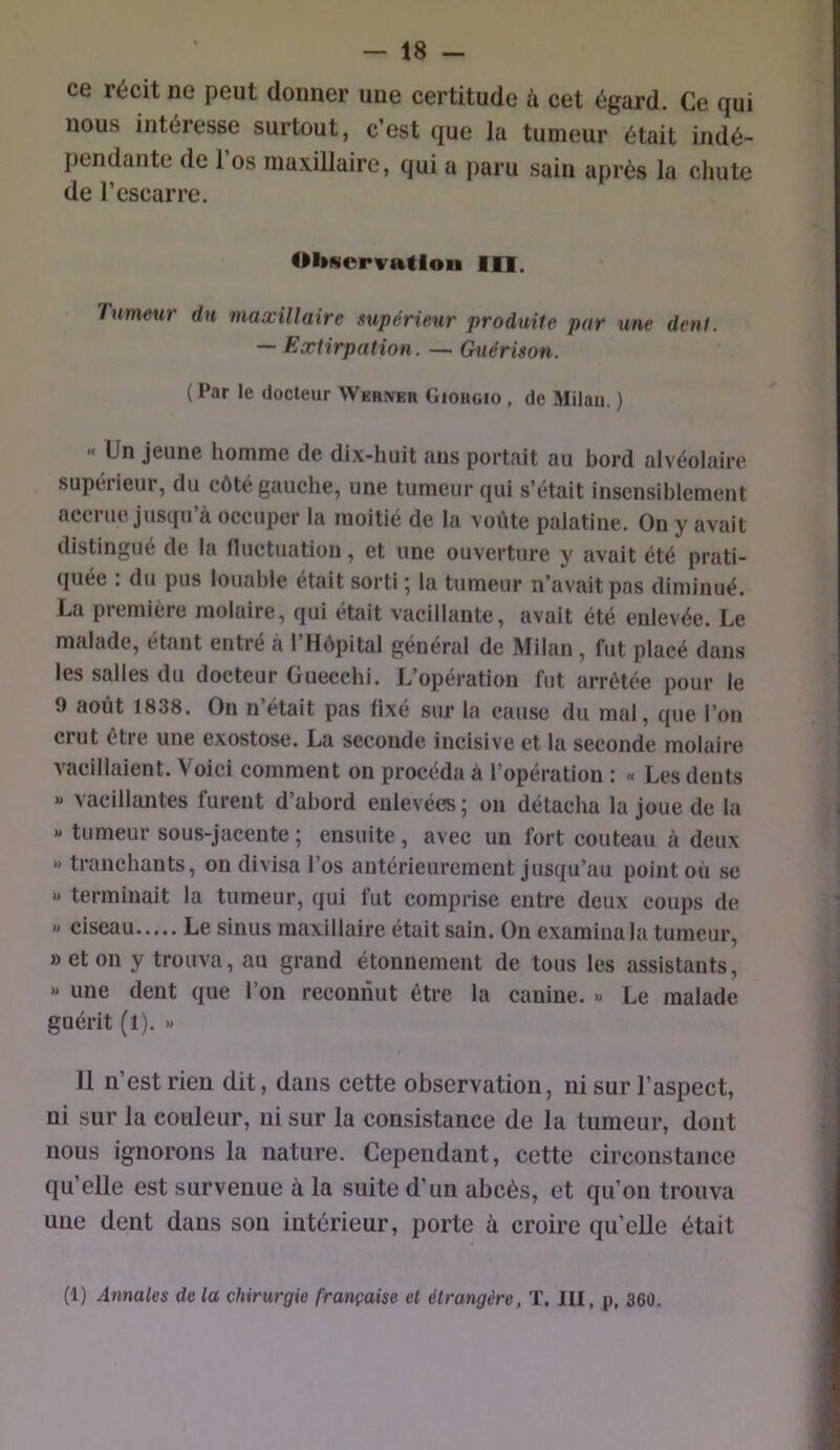 ce récit ne peut donner une certitude à cet égard. Ce qui nous intéresse surtout, c’est que la tumeur était indé- pendante de l’os maxillaire, qui a paru sain après la chute de l’escarre. Observation III. Tumeur du viaæillaire supérieur produite par une dent. — Extirpation. — Guérison. (Par le docteur WER^En Giorgio , de Milan. ) » Un jeune homme de dix-huit ans portait au bord alvéolaire supérieur, du côté gauche, une tumeur qui s’était insensiblement accrue Jusqu’à occuper la moitié de la voûte palatine. On y avait distingué de la fluctuation, et une ouverture y avait été prati- quée : du pus louable était sorti ; la tumeur n’avait pas diminué. La première molaire, qui était vacillante, avait été enlevée. Le malade, étant entré à l’Hôpital général de Milan, fut placé dans les salles du docteur Guecchi. L’opération fut arrêtée pour le 9 août 1838. On n’était pas fixé sur la cause du mal, que l’on crut être une exostose. La seconde incisive et la seconde molaire vacillaient. Voici comment on procéda à l’opération : « Les dents « vacillantes furent d’abord enlevées ; on détacha la joue de la « tumeur sous-jacente ; ensuite, avec un fort couteau à deux » tranchants, on divisa l’os antérieurement jusqu’au point où se » terminait la tumeur, qui fut comprise entre deux coups de « ciseau Le sinus maxillaire était sain. On examina la tumeur, »eton y trouva, au grand étonnement de tous les assistants, » une dent que l’on reconnut être la canine. « Le malade guérit (l). » 11 n’est rien dit, dans cette observation, ni sur l’aspect, ni sur la couleur, ni sur la consistance de la tumeur, dont nous ignorons la nature. Cependant, cette circonstance qu’elle est survenue à la suite d’un abcès, et qu’on trouva une dent dans son intérieur, porte à croire qu’elle était (1) Annales de la chirurgie française et étrangère, T. III, p, 360.