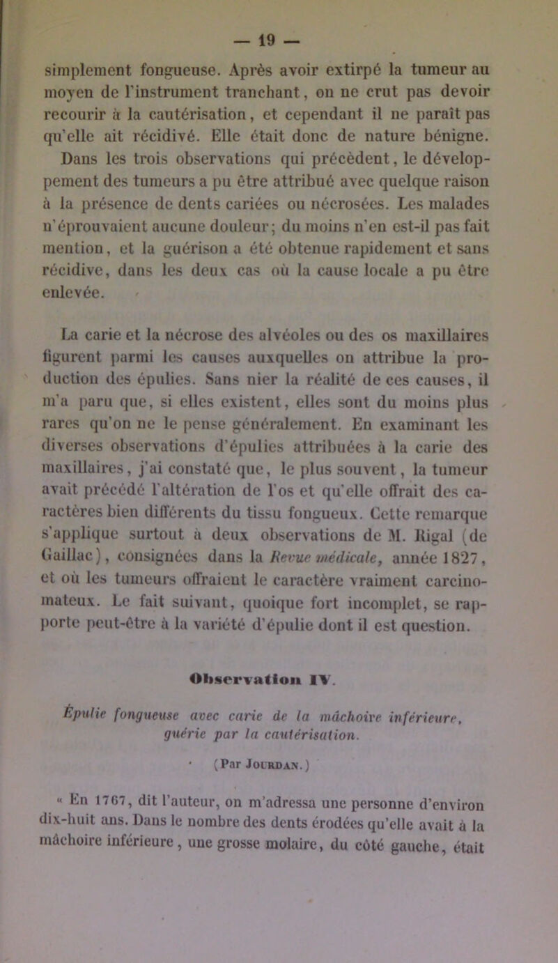 simplement fongueuse. Après avoir extirpé la tumeur au moyen de l'instrument tranchant, on ne crut pas devoir recourir à la cautérisation, et cependant il ne paraît pas qu’elle ait récidivé. Elle était donc de nature bénigne. Dans les trois observations qui précèdent, le dévelop- pement des tumeurs a pu être attribué avec quelque raison à la présence de dents cariées ou nécrosées. Les malades n’éprouvaient aucune douleur; du moins n’en est-il pas fait mention, et la guérison a été obtenue rapidement et sans récidive, dans les deux cas où la cause locale a pu être enlevée. La carie et la nécrose des alvéoles ou des os maxillaires ligurent parmi les causes auxquelles on attribue la pro- duction des épulies. Sans nier la réalité de ces causes, il m’a paru que, si elles existent, elles sont du moins plus rares qu’on ne le pense généralement. En examinant les diverses observations d’épulies attribuées à la carie des maxillaires, j’ai constaté que, le plus souvent, la tunieur avait précédé l’altération de l’os et quelle offrait des ca- ractères bien différents du tissu fongueux. Cette remarque s’applique surtout à deux observations de M. Kigal (de Caillac), consignées àvms \sl Hex^uc wédkale, année 1827, et où les tumeurs offraient le caractère vraiment carcino- mateux. Le fait suivant, quoique fort incomplet, se rap- porte [)eut-être à la variété d’épulie dont il est question. Oliservation IV. Épulie fongueuse avec carie de la mâchoire inférieure, guérie par la cautérisation. ’ (Par JOLRDAX.) K En 1767, dit l’auteur, on m’adressa une personne d’environ dix-huit ans. Dans le nombre des dents érodées qu’elle avait à la mâchoire inférieure, une grosse molaire, du côté gauche, était