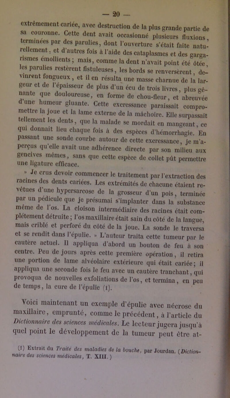 extrêmement cariée, avec destruction de la plus grande partie de sa couronne. Cette dent avait occasionné plusieurs fluxions erminees par des parulies, dont l’ouverture s’était faite natu- rellement , et d’autres fois à l’aide des cataplasmes et des garaa- rismes émollients; mais, comme la dent n’avait point été ôtée les parulies restèrent fistuleuses, les bords se renversèrent, de- vinrent fongueux, et il en résulta une masse charnue de la lar- geur et de l’épaisseur de plus d’un écu de trois livres, plus gê- nante que douloureuse, en forme de chou-fleur, et abreuvée d une humeur gluante. Cette excressance paraissait compro- mettre la joue et la lame externe de la mâchoire. Elle surpassait tellement les dents, que la malade se mordait en mangeant, ce qui donnait lieu chaque fois à des espèces d’hémorrhagie. En passant une sonde courbe autour de cette excressance, je m’a- perçus qu’elle avait une adhérence directe par son milieu aux gencives mêmes, sans que cette espèce de collet pût permettre une ligature efficace. » Je crus devoir commencer le traitement par l’extraction des racines des dents cariées. Les extrémités de chacune étaient re- vêtues d’une hypersarcose de la grosseur d’un pois, terminée par un pédicule que je présumai s’implanter dans la substance même de 1 os. La cloison intermédiaire des racines était com- plètement détruite; l’os maxillaire était sain du côté de la langue, mais criblé et perforé du côté de la joue. La sonde le traversa et se rendit dans l’épulie. « L’auteur traita cette tumeur par le cautère actuel. Il appliqua d’abord un bouton de feu à son centre. Peu de jours après cette première opération, il retira une portion de lame alvéolaire extérieure qui était cariée; il appliqua une seconde fois le feu avec un cautère tranchant, qui provoqua de nouvelles exfoliations de l’os, et termina, en peu de temps, la cure de l’épulie (l). Voici maintenant un exemple d’épulie avec nécrose du maxillaire, emprunté, comme le précédent, à l’article du Dictionnaire des sciences médicales. Le lecteur jugera jusqu’à quel point le développement de la tumeur peut être at- (1) Extrait du Traité des maladies de la bouche, par Jourdan. (Diction- naire des sciences médicales, T. XIII. )