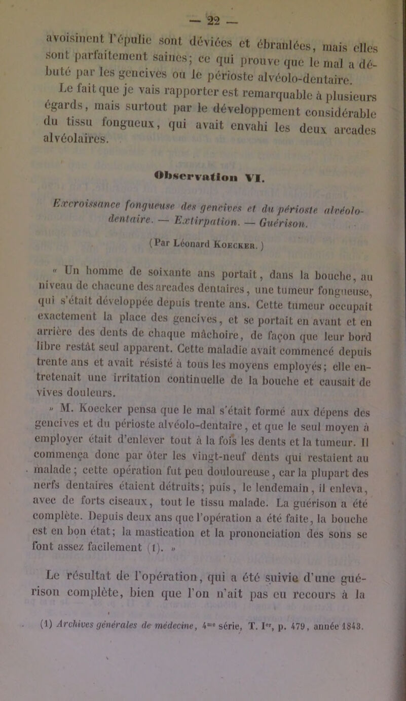 avoisinent IV.pulio sont déviées et ébranlées, mais elles sont parfaitement saines; ce qui prouve que le mal a dé- bute liai- les ftencives ou le périoste alvéolo-dentairc. J,e lait ipic je vais rapporter est reraarijuablc ii plusieurs égards, mais surtout ,)ar le développement considérable du tissu longiieux, qui avait envahi les deux arcades alvéolaires. Observation VI. E.rcroimtncc fongueuse des gencives et du périoste, aivéolo- dentnire. — Extirpation. — Guérison. (Par Léonard Koecker. ) -- Un homme de soixante ans portait, dans la bouclie, au niveau de cliacune des arcades dentaires, une tumeur fongueuse, qui s’etait développée depuis trente ans. Cette tumeur occupait exactement la place des gencives, et se portait en avant et en aiiière des dents de chaque mâchoire, de façon que leur bord lihie restât seul apparent. Cette maladie avait commencé depuis trente ans et avait résisté à tous les moyens employés; elle en- tretenait une irritation continuelle de la bouche et causait de vives douleurs. « -M. Koecker pensa que le mal s'était formé aux dépens des gencives et du périoste alvéolo-dentairc, et que le seul moyen à employer était d’enlever tout à la fois les dents et la tumeur. Il commença donc par ùter les vingt-neuf dents qui restaient au malade; cette opération fut peu douloureuse, caria plupart des nerfs dentaires étaient détruits; puis, le lendemain, il enleva, avec de forts ciseaux, tout le tissu malade. La guérison a été complète. Depuis deux ans que l’opération a été faite, la bouche est en bon état ; la mastication et la prononciation des sons se ibnt assez, facilement (i). « Le résultat de l’opération, qui a été suivie d’une gué- rison complète, bien que l’on u’ait pas eu recours à la (1) Archives générales de médecine, 4“* série, T. I”, p. 4711, aimée 1843.