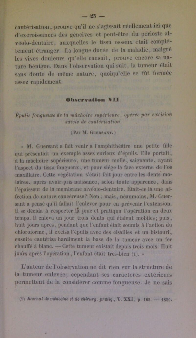 cautérisation, prouve qu’il ue s’agissait réellement ici que d’excroissances des gencives et peut-être du périoste al- véolo-deiitaire, auxquelles le tissu osseux était complè- tement étranger. La longue durée de la maladie, malgré les vives douleurs qu’elle causait, prouve encore sa na- ture bénigne. Dans l’observation qui suit, la tumeur était sans doute de même nature, quoiqu’elle se fût formée assez rapidement. OliNvrvatlon Vil. Épulie fongueuse de la mâchoire supérieure, opérée par excision suivie de cautérisation. (Par M. Glersan't. ) n M. Guersant a fait venir à l’amphithéâtre une petite fille qui présentait un exemple assez curieux d’épulis. Elle portait, à la mâchoire supérieure, une tumeur molle, saignante, ayant l’aspect du tissu fougueux, et pour siège la face externe de l’os maxillaire. Cette végétation s’était fait jour entre les dents* mo- laires, après avoir pris naissance, selon toute apparence, dans l’épaisseur de la membrane alve'olo-dentaire. Était-ce là une af- fection de nature cancéreuse? Non; mais, néanmoins, M.'Guer- sant a pensé qu’il fallait l’enlever pour en prévenir l’extension. Il se décida à respecter lA joue et pratiqua l’opération en deux temps. Il enleva un jour trois dents qui étaient mobiles; puis, huit jours après, pendant que l’enfant était soumis à l’action du chloroforme, il excisa l’épulis avec des cisailles et un bistouri, ensuite cautérisa hardiment la base de la tumeur avec un fer chauffé à blanc. —Cette tumeur existait depuis trois mois. Huit jours après l’opération, l’enfant était très-bien (1). » L’auteur de l’observation ne dit rien sur la structure de la tumeur eulevée; cependant ses caractères extérieurs permettent de la considérer comme fongueuse. Je ue sais