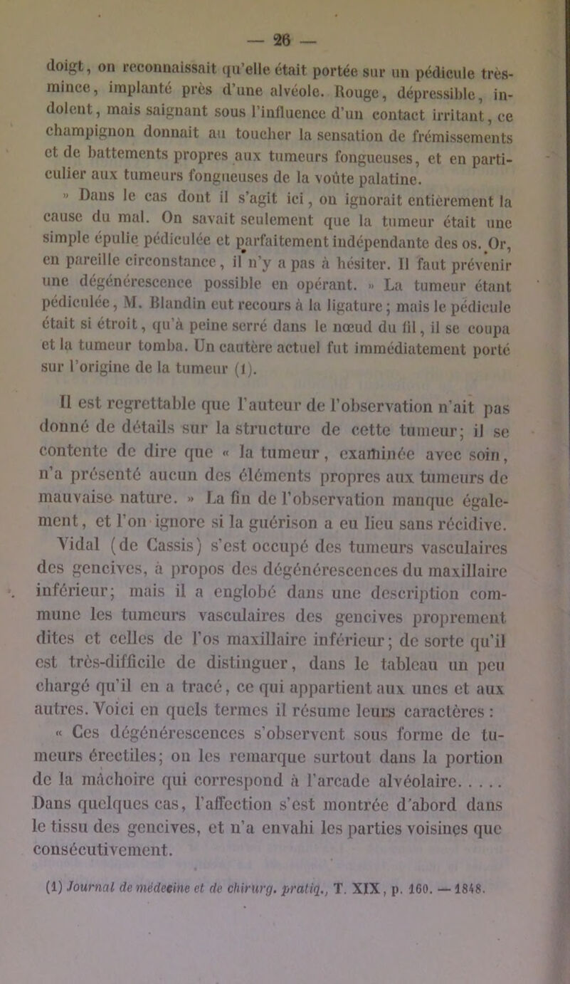 doigt, on reconnaissait qu’elle était portée sur un pédicule très- mince, implanté près dune alvéole. Rouge, dépressibic, in- dolent , mais saignant sous l’influence d’un contact irritant, ce champignon donnait au toucher la sensation de frémissements et de battements propres aux tumeurs fongueuses, et en parti- culier aux tumeurs fongueuses de la voûte palatine. « Dans le cas dont il s’agit ici, ou ignorait entièrement la cause du mal. On savait seulement que la tumeur était une simple épulie pédiculée et p^arfaitement indépendante des os. Or, en pareille circonstance, il’n’y a pas à hésiter. Il faut prévenir une dégénérescence possible en opérant. » La tumeur étant pédiculée, M. Blandin eut recours à la ligature j mais le pédicule était si étroit, qu’à peine serré dans le nœud du lil, il se coupa et la tumeur tomba. Un cautère actuel fut immédiatement porté sur l’origine de la tumeur (l). II est regrettable que l’auteur de l’observation n’ait pas donné de détails sur la structure de cette tumeur; il se contente de dire que « la tumeur, examinée avec soin, n’a présenté aucun des éléments propres aux tumeurs de mauvaise nature. » La fin de l’observation manque égale- ment , et l’on ignore si la guérison a eu lieu sans récidive. Yidal (de Cassis) s’est occupé des tumeurs vasculaires des gencives, à propos des dégénérescences du maxillaire inférieur; mais il a englobé dans une description com- mune les tumeurs vasculaires des gencives proprement dites et celles de l’os maxillaire inférieur ; de sorte qu’il est très-difficile de distinguer, dans le tableau un peu chargé qu’il en a tracé, ce qui appartient aux unes et aux autres. Voici en quels termes il résume leurs caractères : « Ces dégénérescences s’observent sous forme de tu- meurs érectiles; on les remarque surtout dans la portion de la mâchoire qui correspond à l’arcade alvéolaire Dans quelques cas, l’affection s’est montrée d’abord dans le tissu des gencives, et ii’a envahi les parties voisines que consécutivement.