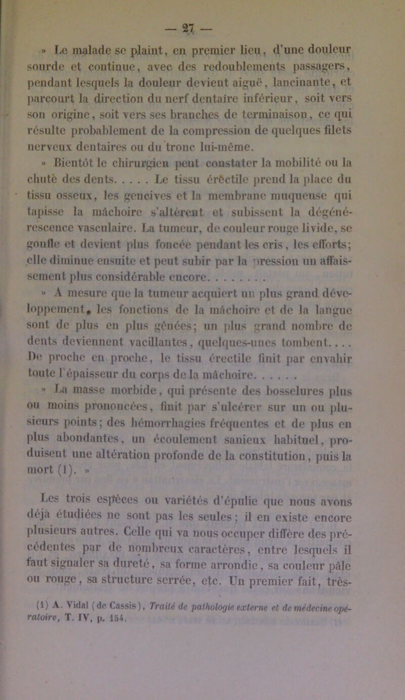 » liC malade se plaint, en premier lieu, d’une douleur sourde et continue, avec des redoublements passagers, pendant lesquels la douleur devient aigut‘, lancinante, et parcourt la direction du nerf dentaire inférieur, soit vers son origine, soit vers ses branches de terminaison, ce qui résulte probablement de la compression de quelques fdets nerveux dentaires ou du tronc liii-môme. « Bientôt le chirurgien peut constater la mobilité ou la chuté des dents Le tissu érCctile prend la place du • tissu osseux, les gencives et la membrane miupieuse qui tapisse la mâchoire s’idtèreut et subissent la dégéné- rescence vasculaire. La tumeur, de couleur rouge livide, se goiille et devient plus foncée pendant les cris, les efforts; elle diminue ensuite et peut subir par la oression un affais- sement plus considérable encore  A mesure que la tumeur acquiert un plus grand, déve- lopj)cment, les fonctions de la mâchoire et de la langue sont do plus en plus génées; un |)lus grand nombre do dents deviennent vacillantes, quehpies-unes tombent.. .. !)(' proche en proche, le tissu érectile finit par envahir toute l’épaisseur du corps de la mâchoire « J.a masse morbide, qui présente des bosselures plus ou moins prononcées, finit par s’ulcérer sur un ou plu- sieurs points ; des hémorrhagies fréquentes et de plus en plus abondantes, un écoulement sanieux habituel, pro- duisent une altération profonde de la constitution, puis la mort(l). » liCs trois espèces ou variétés d’épulie que nous avons déjà étudiées ne sont pas les seules ; il en existe encore plusieurs autres. Celle qui va nous occuper diffère des pré- cédentes par de nombreux caractères, entre lesquels il faut signaler sa dureté, sa forme arrondie, sa couleur pâle ou rouge, sa structure serrée, etc. Un premier fait, très- (1) A. Vidal (do Cassis), Traité de pathologie externe et de médecine opé- ratoire, T. IV, p, 154.