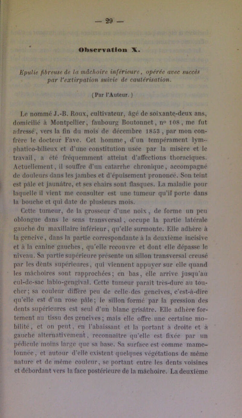 — 29 — Observation X. Epulie fibrexm de la mâchoire inférieure, opérée avec succèf par l'extirpation suide de cautérisation. (Par l’Auteur. ) I.e nommé J.-B. Roux, cultivateur, Agé de soixante-deux ans, domicilié à Montpellier, faubourg Boutonnet, n 108, me fut adressé, vers la fin du mois de décembre 1853 , par mon con- frère le docteur Fave. Cet bomme, d'un tempérament lym- phatico-bilieux et d’une constitution usée par la misère et le travail, a été fréquemment atteint d’affections thoraciques. Actuellement, il souffre d’un catarrhe chronique, accompagné de douleurs dans les jambes et d’épuisement prononcé. Son teint est pâle et jaunAtre, et ses chairs sont fiasques. La maladie pour laquelle il vient me consulter est une tumeur qu’if porte dans la bouche et qui date de plusieurs mois. Cette tumeur, de la grosseur d’une noix, de forme un peu oblongue dans le sens transversal, occupe la partie latérale gauche, du maxillaire inférieur, qu’elle surmonte. Elle adhère à la gencive, dans la partie correspondante à la deuxième incisive et à la canine gauches, qu'elle recouvre et dont elle dépasse le niveau. Sa partie supérieure présente un sillon transversal creusé par les dénts supérieures, qui viennent appuyer sur elle quand les mAchoires sont rapprochées; en bas, elle arrive jus(iu’au cul-de-sac labio-genglval. Cette tumeur parait très-dure au tou- cher; sa couleur diffère peu de celle-des gencives, c’est-à-dire ((u’elle est d’un rose pAle; le sillon formé par la pression des dents supérieures est seul d’un blanc grisâtre. Elle adhère for- tement au tissu des gencives ; mais elle offre une certaine mo- bilité , et on peut, en l’abaissant et la portant à droite et à gauche alternativement, reconnaître qu’elle est fixée par un pétliciile moins large que sa base. Sa surface est comme mame- lonnée, et autour d’elle existent quelques végétations de même nature et de même couleur, se portant entre les dents voisines et débordant vers la face postérieure de la mâchoire. La deuxième