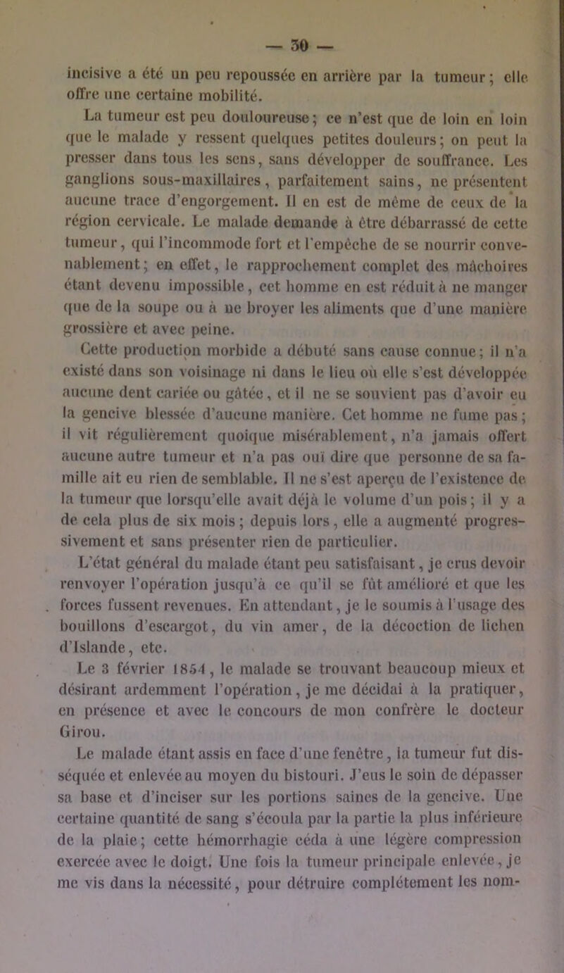 incisive a été un peu repoussée en arrière par la tumeur; elle offre une certaine mobilité. La tumeur est peu douloureuse; ce n’est que de loin en loin ([UC le malade y ressent quelques petites douleurs ; on peut la presser dans tous les sens, sans développer de souffrance. Les ganglions sous-maxillaires, parfaitement sains, ne présentent aucune trace d’engorgement. Il en est de même de ceux de la région cervicale. Le malade demande à être débarrassé de cette tumeur, ([ui l’incommode fort et l’empéche de se nourrir conve- nablement; en effet, le rapprochement complet des mùcboires étant devenu impossible, cet homme en est réduit à ne manger ([lie de la soupe ou à ne broyer les aliments que d’une manière grossière et avec peine. Cette production morbide a débuté sans cause connue; il n’a existé dans son voisinage ni dans le lieu ou elle s’est développée aucune dent cariée ou gAtée, et il ne se souvient pas d’avoir eu la gencive blessée d’aucune manière. Cet homme ne fume pas; il vit régulièrement quoique misérablement, n’a jamais offert aucune autre tumeur et n’a pas ouï dire ([ue personne de sa fa- mille ait eu rien de semblable. Il ne s’est aperçu de l’existence de la tumeur que lorsqu’elle avait déjà le volume d’un pois ; il y a de cela plus de six mois ; depuis lors, elle a augmenté progres- sivement et sans présenter rien de particulier. lAîtat général du malade étant peu satisfaisant, je crus devoir renvoyer l’opération jus([u’à ce qu’il se fût amélioré et que les forces fussent revenues. Kn attendant, je le soumis à l’usage des bouillons d’escargot, du vin amer, de la décoction de lichen d’Islande, etc. Le 3 février 1854, le malade se trouvant beaucoup mieux et désirant ardemment l’opération, je me décidai à la pratiquer, en présence et avec le concours de mon confrère le docteur Cirou. Le malade étant assis en face d’une fenêtre, la tumeur fut dis- séquée et enlevée au moyen du bistouri. J’eus le soin de dépasser sa ba.se. et d’inciser sur les portions saines de la gencive. Une certaine ([uantité de sang s’écoula par la partie la plus inférieure de la plaie ; cette hémorrhagie céda à une légère compression exercée avec le doigt. Une fois la tumeur principale enlevée, je me vis dans la nécessité, pour détruire complètement les nom-