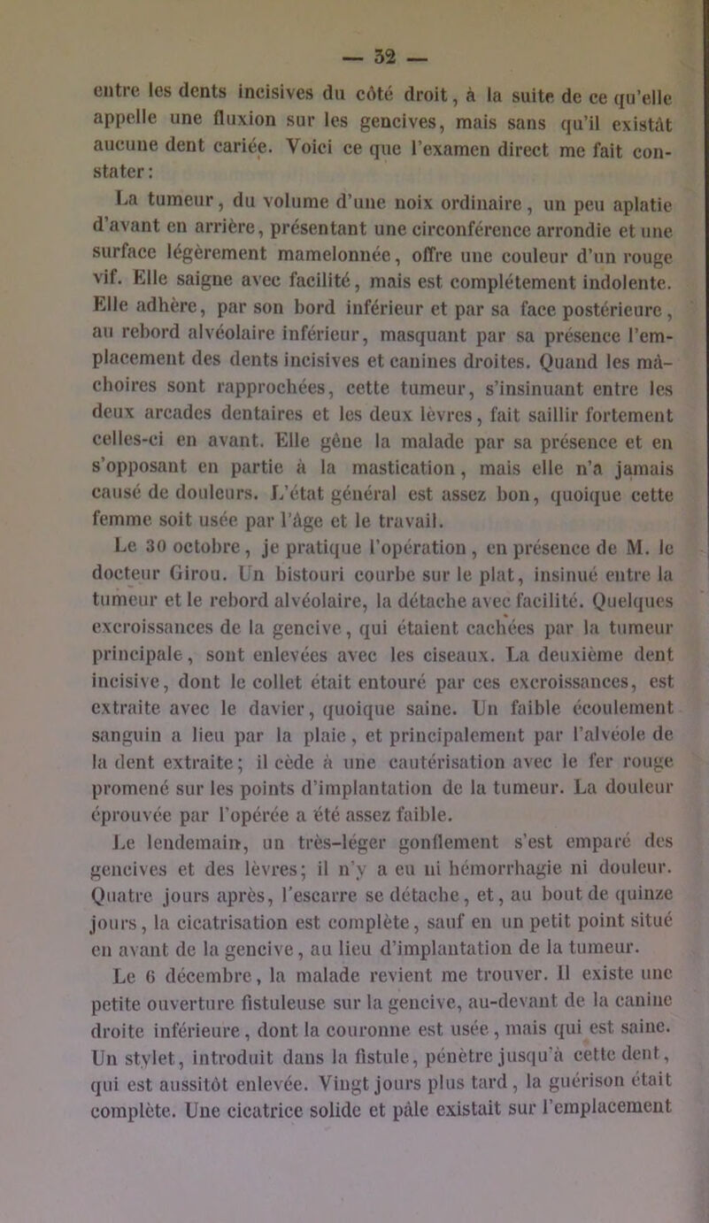 entre les dents ineisives du côté droit, à la suite de ce qu’elle appelle une fluxion sur les gencives, mais sans qu’il existât aucune dent cariéie. Voici ce que l’examen direct me fait con- stater ; La tumeur, du volume d’une noix ordinaire, un peu aplatie d’avant en arrière, présentant une circonférence arrondie et une surface légèrement mamelonnée, offre une couleur d’un rouge vif. Elle saigne avec facilité, mais est complètement indolente. Elle adhère, par son bord inférieur et par sa face postérieure, au rebord alvéolaire inférieur, masquant par sa présence l’em- placement des dents incisives et canines droites. Quand les mâ- choires sont rapprochées, cette tumeur, s’insinuant entre les deux arcades dentaires et les deux lèvres, fait saillir fortement celles-ci en avant. Elle gêne la malade par sa présence et en s’opposant en partie à la mastication, mais elle n’a jamais causé de douleurs. L’état général est assez bon, quoique cette femme, soit usée par l’àge et le travail. Le 30 octobre, je pratique l’opération , en présence de M. le docteur Girou. Un bistouri courbe sur le plat, insinué entre la tumeur et le rebord alvéolaire, la détache avec facilité. Quelques excroissances de la gencive, qui étaient cachées par la tumeur principale, sont enlevées avec les ciseaux. La deuxième dent incisive, dont le collet était entouré par ces excroissances, est extraite avec le davier, quoique saine. Un faible écoulement sanguin a lieu par la plaie, et principalement par l’alvéole de la dent extraite ; il cède à une cautérisation avec le fer rouge, promené sur les points d’implantation de la tumeur. La douleur éprouvée par l’opérée a été assez faible. J.e lendemain, un très-léger gonflement s’est emparé des gencives et des lèvres; il n’y a eu ni hémorrhagie ni douleur. Quatre jours après, l’escarre se détache, et, au bout de (fuinze jours, la cicatrisation est complète, sauf en un petit point situé en avant de la gencive, au lieu d’implantation de la tumeur. Le ü décembre, la malade revient me trouver. 11 existe une petite ouverture fistuleuse sur la gencive, au-devant de la canine droite inférieure, dont la couronne est usée, mais qui est saine. Un stylet, introduit dans la flstule, pénètre jus(iu’à cette dent, qui est aussitôt enlevée. Vingt jours plus tard, la guérison était complète. Une cicatrice solide et péile e.\istait sur l’emplacement
