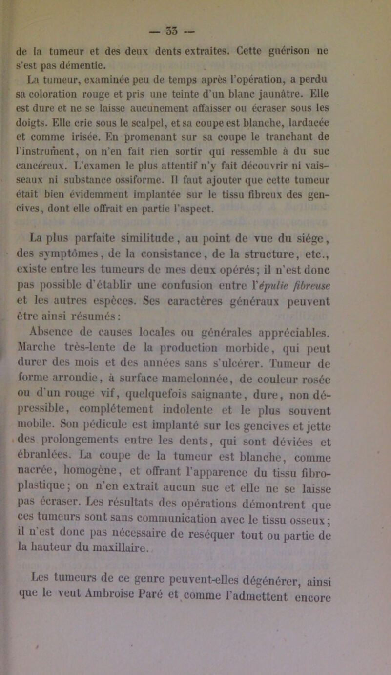 m m — oo — de la tumeur et des deux dents extraites. Cette guérison ne s’est pas démentie. La tumeur, examinée peu de temps après l’opération, a perdu sa coloration rouge et pris une teinte d’un blanc jaunâtre. Elle est dure et ne se laisse aucunement aCfaisser ou écraser sous les doigts. Elle crie sous le scalpel, et sa coupe est blanche, lardacée et comme irisée. En promenant sur sa coupe le tranchant de l’instruinent, on n’en fait rien sortir qui ressemble à du suc cancéreux. L’examen le plus attentif n’y fait découvrir ni vais- seaux ni subsüince ossiforme. Il faut ajouter que cette tumeur était bien évidemment implantée sur le tissu fibreux des gen- cives, dont elle offrait en partie l’aspect. La plus parfaite similitude, au point de vue du siège, des symptdmcs, de la consistance, de la structure, etc., existe entre les tumeurs de mes deux opérés; il n’est donc pas possible d’établir une confusion entre Xépulie fibreuse et les autres espèces. Ses caractères généraux peuvent être ainsi résumés : Absence de causes locales ou générales appréciables. Marche très-lente de la production morbide, (jui peut durer des mois et des années sans s’ulcérer. Tumeur de forme arrondie, à surface mamelonnée, de couleur rosée ou d’un rouge vif, quelcpiefois saignante, dure, non dé- pressible, complètement indolente et le plus souvent mobile. Son pédicule est implanté sur les gencives et jette .des prolongements entre les dents, qui sont déviées et ébranlées. La coupe de la tumeur est blanche, comme nacrée, homogène, et offrant l’apparence du tissu fibro- plastique ; on n’en extrait aucun suc et elle ne se laisse pas écraser. Les résultats des opérations démontrent que ces tumeurs sont sans communication avec le tissu osseux ; il n est donc pas nécessaire de réséquer tout ou partie de la hauteur du maxillaire. Les tumeurs de ce genre peuvent-elles dégénérer, ainsi que le veut Ambroise Paré et comme l’admettent encore