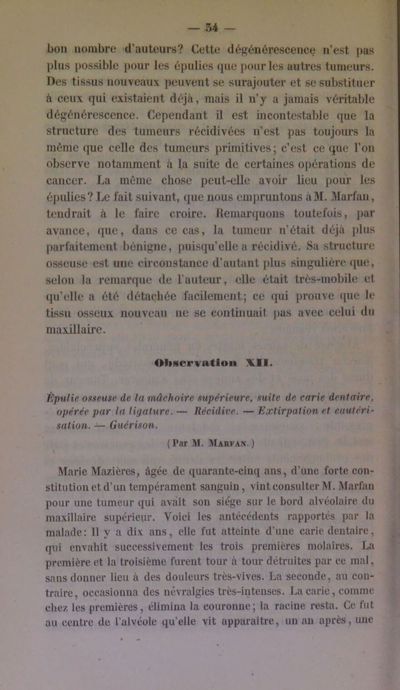 bon nombre d’auteurs? Cette dégénérescence n’est pas plus possible pour les épulies que pour les autres tumeurs. Des tissus nouveaux ])euvent se surajouter et se substituer à ceux qui existaient déj/i, mais il n’y a jamais véritable dégénérescence. Cependant il est incontestable que la structure des tumeurs récidivées n’est pas toujours la même que celle des tumeurs primitives; c’est ce que l’on observe notamment à la suite de certaines opérations de cancer. La môme chose peut-elle avoir lieu pour les épulies? Le fait suivant, que nous empruntons àM. Marfan, tendrait à le faire croire. Hemarquons toutefois, par avance, que, dans ce cas, la tumeur n’était déjà plus parfaitement bénigne, puisqu’elle a récidivé. Sa structure osseuse est une circonstance d’autant plus singulière que, selon la remar(]ue de l’auteur, elle était très-mobile et (pi’elle a été détachée facilement; ce (jui prouve ([ue le tissu osseux nouveau ne se continuait pas avec celui du maxillaire. Oliscrvation Vil. Èpufie osseuse de la mâehoirc supérieure, suite de carie dentaire, opérée par la ligature. — Récidive. — Extirpation et cautéri- sation. — Guérison. (Par M. Marfan. ) Marie Mazières, âgée de quarante-cinq ans, d’une forte con- stitution et d’un tempérament sanguin, vint consulter M. Marfan pour une tumeur qui avait son siège sur le bord alvéolaire du maxillaire supérieur. Voici les antécédents rapportés par la malade: Il y a dix ans, elle fut atteinte d’une carie dentaire, qui envahit successivement les trois premières molaires. La première et la troisième furent tour à tour détruites par ce mal, sans donner lieu à des douleurs très-vives. La seconde, au con- traire, occasionna des névralgies très-intenses. La carie, comme chez les premières, élimina la couronne; la racine resta. Ce fut au centre de l’alvéole qu’elle vit apparaître, un au après, une