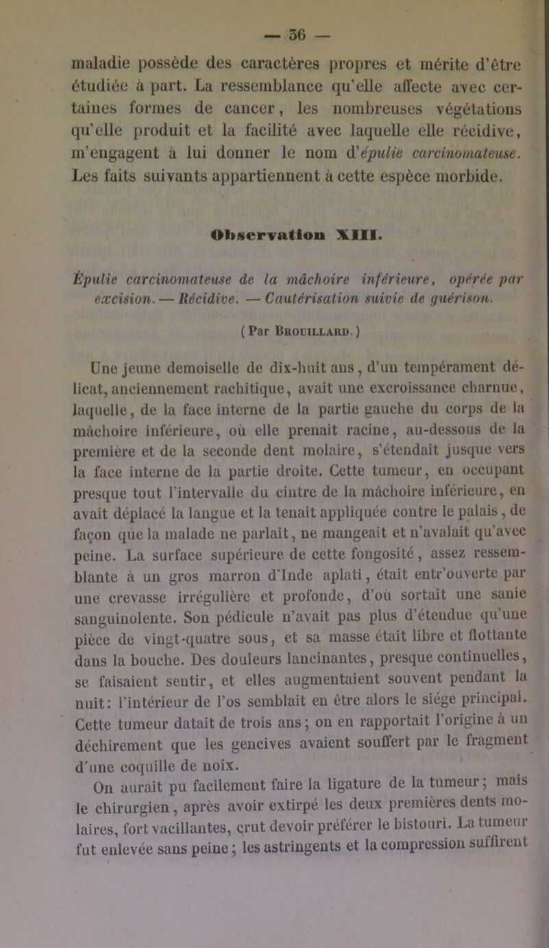 maladie possède des caractères propres et mérite d’ètre étudiée à part. La ressemblance qu’elle affecte a\ec cer- taines formes de cancer, les nombreuses végétations qu’elle produit et la facilité avec laquelle elle récidive, m’engagent à lui donner le nom d'épuUe carcmomateuse. Les faits suivants appartiennent à cette espèce morbide. Observation X.11I. Épulie carcinomateuse de la mâchoire inférieure, opérée par excision. — Récidive. —Cautérisation suivie de guérison. ( Par Drouillard. ) Une jeune demoiselle de dix-huit ans, d’uu tempérament dé- licat, anciennement rachitique, avait une excroissance charnue, laquelle, de la face interne de la partie gauche du corps de la mâchoire inférieure, où elle prenait racine, au-dessous de la première et de la seconde dent molaire, s’étendait jusque vers la face interne de la partie droite. Cette tumeur, eu occupant presque tout l’intervalle du cintre de la mâchoire inférieure, en avait déplacé la langue et la tenait appliquée contre le palais, de façon que la malade ne parlait, ne mangeait et n’avalait qu’avec peine. La surface supérieure de cette fongosité, assez ressem- blante à un gros marron d’Inde aplati, était eutr’ouverte par une crevasse irrégulière et profonde, d’où sortait une sanie sanguinolente. Son pédicule n’avait pas plus d’étendue qu’une pièce de vingt-quatre sous, et sa masse était libre et flottante dans la bouche. Des douleurs lancinantes, presque continuelles, se faisaient sentir, et elles augmentaient souvent pendant la nuit: l’intérieur de l’os semblait eu être alors le siège principal. Cette tumeur datait de trois ans; ou en rapportait l’origine à un déchirement que les gencives avaient souffert par le fragment d'une coquille de noix. On aurait pu facilement faire la ligature de la tumeur ; mais le chirurgien, après avoir extirpé les deux premières dents mo- laires, fort vacillantes, crut devoir préférer le bistouri. La tumeur fut enlevée sans peine ; les astringents et la compression suiliieut