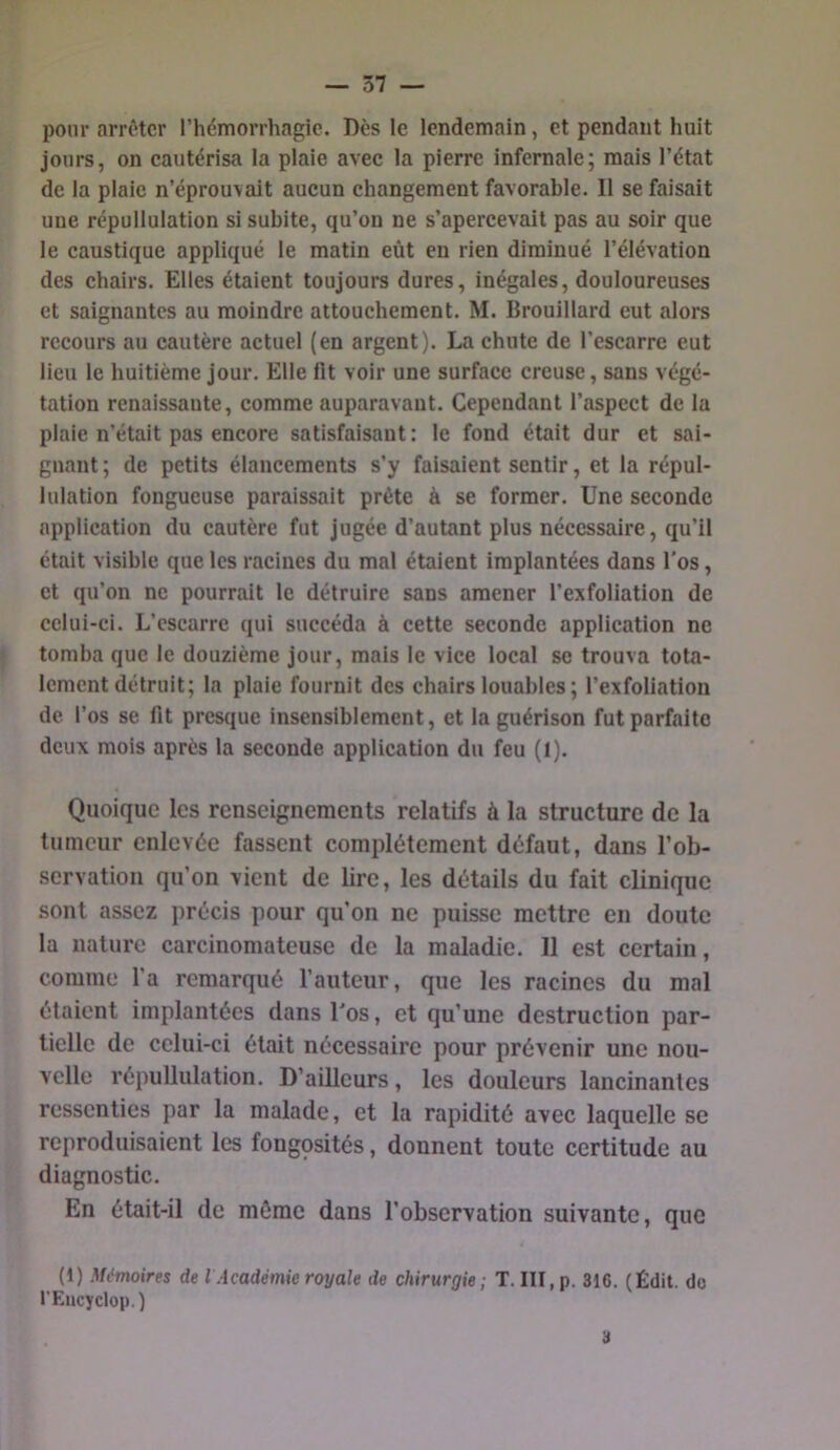 pom- arriver l’hémorrhagie. Des le lendemain, et pendant huit jours, on cautérisa la plaie avec la pierre infernale; mais l’état de la plaie n’éprouvait aucun changement favorable. Il se faisait une répullulation si subite, qu’on ne s’apercevait pas au soir que le caustique appliqué le matin eût eu rien diminué l’élévation des chairs. Elles étaient toujours dures, inégales, douloureuses et saignantes au moindre attouchement. M. Brouillard eut alors recours au cautère actuel (en argent). La chute de l’escarre eut lieu le huitième jour. Elle fit voir une surface creuse, sans végé- tation renaissante, comme auparavant. Cependant l’aspect de la plaie n’était pas encore satisfaisant: le fond était dur et sai- gnant ; de petits élancements s’y faisaient sentir, et la répul- lulation fongueuse paraissait prête à se former. Une seconde application du cautère fut jugée d’autant plus nécessaire, qu’il était visible que les racines du mal étaient implantées dans l’os, et qu’on ne pourrait le détruire sans amener l’exfoliation de cclui-ci. L’escarre qui succéda à cette seconde application ne tomba que le douzième jour, mais le vice local se trouva tota- lement détruit; la plaie fournit des chairs louables; l’exfoliation de l’os se fit presque insensiblement, et la guérison fut parfaite deux mois après la seconde application du feu (I). Quoique les renseignements relatifs à la structure de la tumeur enlevée fassent complètement défaut, dans l’ob- servation qu’on vient de lire, les détails du fait clinique sont assez précis pour qu’on ne puisse mettre en doute la nature carcinomateuse de la maladie. Il est certain, comme l’a remarqué l’auteur, que les racines du mal étaient implantées dans l'os, et qu’une destruction par- tielle de celui-ci était nécessaire pour prévenir une nou- velle répullulation. D’ailleurs, les douleurs lancinantes ressenties par la malade, et la rapidité avec laquelle se reproduisaient les fongosités, donnent toute certitude au diagnostic. En était-il de môme dans l’observation suivante, que (1) Mémoires de l Académie royale de chirurgie; T. III, p. 316. (Édit, do l'Eiicyclop.) 3