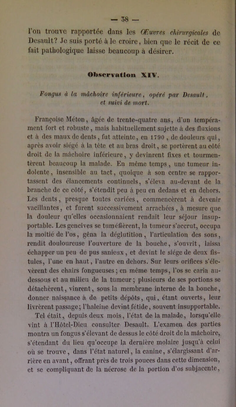 l’on trouve rapportée dans les Œuvres chirurgicales de Desault? Je suis porté à le croire, bien que le récit de ce fait pathologique laisse beaucoup à désirer. Oliscrvatlou XIV. Fongus à la mâchoire inférieure, opéré par Desault, et suivi de mort. Françoise Méton, âgée de trente-quatre ans, d’un tempéra- ment Tort et robuste, mais habituellement sujette à des fluxions et à des maux de dents, fut atteinte, en 1790 , de douleurs qui, après avoir siégé à la tète et au bras droit, se portèrent au côté droit de la mâchoire inférieure, y devinrent fixes et tourmen- tèrent beaucoup la malade. En même temps, une tumeur in- dolente , insensible au tact, quoique à son centre se rappor- tassent des élancements continuels, s’éleva au-devant de la branche de ce côté, s’étendit peu à peu en dedans et en dehors. Les dents, presque toutes cariées, commencèrent à devenir vacillantes, et furent successivement arrachées, à mesure que la douleur qu'elles occasionnaient rendait leur séjour insup- portable. Les gencives se tuméfièrent, la tumeur s’accrut, occupa la moitié de l’os, gêna la déglutition, l’articulation des sons, rendit douloureuse l’ouverture de la bouche, s’ouvrit, laissa échapper un peu de pus sanlcux, et devint le siège de deux fis- tules, l’une en haut, l’autre en dehors. Sur leurs orifices s’éle- vèrent des chairs fongueuses ; en même temps, l’os se caria au- dessous et au milieu de la tumeur ; plusieurs de scs portions se détachèrent, vinrent, sous la membrane interne de la bouche, donner naissance à de petits dépôts, qui, étant ouverts, leur livrèrent passage; l’haleine devint fétide, souvent insupportable. Tel était, depuis deux mois, l’état de la malade, lorsqu’elle vint à l’Hôtel-Dieu consulter Desault. L’examen des parties montra un fongus s’élevant de dessus le côté droit de la mâchoire, s’étendant du lieu qu’occupe la dernière molaire jusqu’eà celui où se trouve, dans l’état naturel, la canine, s’élargissant d’ar- rière en avant, offrant près de trois pouces dans cette dimension, et SC compliquant de la nécrose de la portion d’os subjacente,