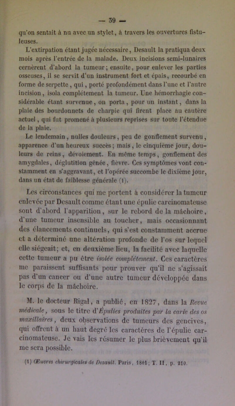qu’on sentait à nn avec un stylet, à travers les ouvertures fistu- leuses. L’extirpation étant jugée nécessaire, Desault la pratiqua deux mois après l’entrée de la malade. Deux incisions semi-lunaires cernèrent d’abord 1a tumeur; ensuite, pour enlever les parties osseuses, il se servit d’un instrument fort et épais, recourbé en forme de serpette, qui, porté profondément dans l’une et l’autre incision, isola complètement la tumeur. Une hémorrhagie con- sidérable étant survenue , on porta, pour un instant, dans la plaie des bourdonnets de charpie qui firent place au cautère actuel, qui fut promené à plusieurs reprises sur toute l’étendue de la plaie. Le lendemain, nulles douleurs, peu de gonflement survenu, apparence d’un heureux succès ; mais, le cinquième Jour, dou- leurs de reins, dévoiement. En même temps, gonflement des amygdales, déglutition gênée, fièvre. Ces symptômes vont con- stamment en s’aggravant, et l’opérée succombe le dixième jour, dans un état de faiblesse générale (l). Les circonstances qui me portent à considérer la tumeur enlevée par Desault comme étant une épulie carcinomateuse sont d’abord l’apparition, sur le rebord delà mâchoire, d’une tumeur insensible au toucher, mais occasionnant des élancements continuels, qui s’est constamment accrue et a déterminé une altération profonde de l’os sur lequel elle siégeait; et, en deuxième lieu, la facilité avec laquelle cette tumeur a pu être isolée complètement. Ces caractères me paraissent suffisants pour prouver qu’il ne s’agissait pas d’un cancer ou d’une autre tumeur développée dans le corps de la mâchoire. M. le docteur Rigal, a publié, en 1827, dans la Revue médicale, sous le titre d'Éjmlies produites par la carie des os maxillaires, deux observations de tumeurs des gencives, qui offrent à un haut degré les caractères de l’épulie car- cinomateuse. Je vais les résumer le plus brièvement qu’il me sera possible. (t) Œuvrts chirurgicales (le Desault. Taris, 1801; T. II, p. 210.