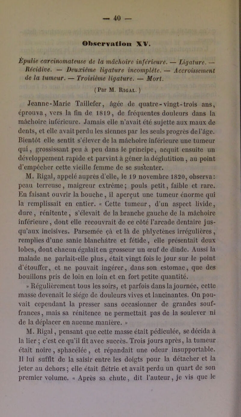 OliNcrvatlon: Èpulie carcinomateuse de la mâchoire inférieure. — Ligature. — Récidive. — Deuxième ligature incomplète. — Accroissement de la tumeur. — Troisième ligature. — Mort. (Par M. Rigal. ) Jeanne-Marie Taillefer, Agée de quatre-vingt-trois ans, éprouva, vers la lin de 1819, de fréquentes douleurs dans la mâchoire inférieure. Jamais elle n’avait été sujette aux maux de dents, et elle avait perdu les siennes par les seuls progrès de l’Age. Bientôt elle sentit s’élever de la mAclioire inférieure une tumeur qui, grossissant peu à peu dans le principe, acquit ensuite un développement rapide et parvint à gêner la déglutition, au point d’empêcher cette vieille femme de se sustenter. M. lligal, appelé auprès d’elle, le 19 novembre 1820, observa: peau terreuse, maigreur extrême; pouls petit, faible et rare. En faisant ouvrir la bouche, il aperçut une tumeur énorme qui la remplissait en entier. « Cette tumeur, d’un aspect livide, dure, rénitente, s’élevait de la branche gauche de la mAcboirc inférieure, dont elle recouvrait de ce côté l’arcade dentaire jus- qu’aux incisives. Parsemée çà et là de pblyctènes irrégulières, remplies d’une sanie blanchâtre et fétide, elle présentait deux lobes, dont chacun égalait en grosseur un œuf de dinde. Aussi la malade ne parlait-elle plus, était vingt fois le jour sur le point d’étouffer, et ne pouvait ingérer, dans son estomac, que des bouillons pris de loin en loin et en fort petite quantité. » Régulièrement tous les soirs, et parfois dans la journée, cette masse devenait le siège de douleurs vives et lancinantes. On pou- vait cependant la presser sans occasionner de grandes souf- frances , mais sa rénitence ne permettait pas de la soulever ni de la déplacer en aucune manière. » M. Rigal, pensant que cette masse était pédiculée, se décida à la lier ; c’est ce qu’il fit avec succès. Trois jours après, la tumeur était noire, spbacéléc, et répandait une odeur insupportable. 11 lui suffit de la saisir entre les doigts pour la détacher et la jeter au dehors; elle était flétrie et avait perdu un quart de son premier volume. « Après sa chute, dit l’auteur, je vis que le