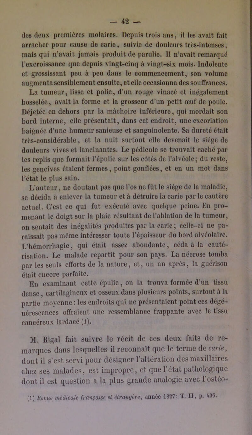 des deux premières molaires. Depuis trois ans, il les avait fait arracher pour cause de carie, suivie de douleurs très-intenses, mais qui n’avait jamais produit de parulic. Il n’avait remarqué l’excroissance que depuis vingt-cinq à vingt-six mois. Indolente et grossissant peu à peu dans le commencement, son volume augmenta sensiblement ensuite, et elle occasionna des souffrances. La tumeur, lisse et polie, d’un rouge vinacé et inégalement bosselée, avait la forme et la grosseur d’un petit œuf de poule. Déjetée en dehors par la mâchoire inférieure, qui mordait son bord interne, elle présentait, dans cet endroit, une excoriation baignée d’une humeur sanieuse et sanguinolente. Sa dureté était très-considérable, et la nuit surtout elle devenait le siège de douleurs vives et lancinantes. Le pédicule se trouvait caché par les replis que formait l’épulic sur les côtés de l’alvéole; du reste, les gencives étaient fermes, point gonflées, et en un mot dans l’état le plus sain. L’auteur, ne doutant pas que l’os ne fût le siège de la maladie, se décida à enlever la tumeur et à détruire la carie par le cautère actuel. C’est ce qui fut exécuté avec quelque peine. En pro- menant le doigt sur la plaie résultant de l’ablation de la tumeur, on sentait des inégalités produites par la carie; celle-ci ne pa- raissait pas môme intéresser toute l’épaisseur du bord alvéolaire. L’hémorrhagie, qui était assez abondante, céda à la cauté- risation. Le malade repartit pour son pays. La nécrose tomba par les seuls efforts de la nature, et, un an après, la guérison était encore parfaite. Eu examinant cette épulie, on la trouva formée d’un tissu dense, cartilagineux et osseux dans plusieurs points, surtout à la partie moyenne : les endroits qui ne présentaient point ces dégé- nérescences offraient une ressemblance frappante avec le tissu cancéreux lardacé (l). M. Rigal fait suivre le récit de ces deux faits de re- marques dans lesquelles il reconnaît que le terme de carie, dont il s’est servi pour désigner l’altération des maxillaires chez ses malades, est impropre, et que l’état patliologique dont il est question a la plus grande analogie avec l’osléo-