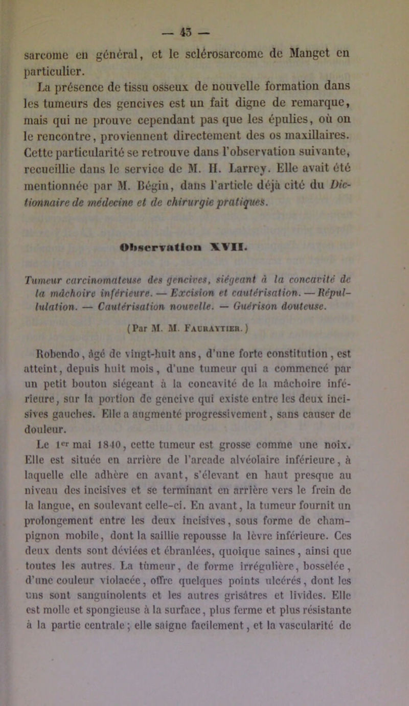 sarcome eu général, et le sclérosarcome de Manget en particulier. La présence de tissu osseux de nouvelle formation dans les tumeurs des gencives est un fait digne de remarque, mais qui ne prouve cependant pas que les épulies, où on le rencontre, proviennent directement des os maxillaires. Cette particularité se retrouve dans l’observation suivante, recueillie dans le service de M. II. Larrey. Elle avait été mentionnée par M. Bégin, dans l’article déjà cité du Dic- tionnaire de médecine et de chirurgie pratique^. Oliservatloii XV!!. Tumeur carcinomateuse des gencives, siégeant à la concavité de ta mâchoire inférieure. — Excision et cautérisation. — Répttl- lulation. — Cautérisation nouvelle. — Guérison douteuse. (Par .M. M. Fauraytier.) Robendo, âgé de vingt-huit ans, d’une forte constitution, est atteint, depuis huit mois, d’une tumeur qui a commencé par un petit bouton siégeant à la concavité de la mâchoire infé- rieure , sur la portion de gencive qui existe entre les deux inci- sives gauches. Elle a augmenté progressivement, sans causer de douleur. Le l'armai 18-40, eette tumeur est grosse comme une noix. Elle est située en arrière de l’arcade alvéolaire inférieure, à laquelle elle adhère en avant, s’élevant en haut presque au niveau des incisives et se terminant en arrière vers le frein de la langue, en soulevant celle-ci. En avant, la tumeur fournit un prolongement entre les deux incisives, sous forme de cham- pignon mobile, dont la saillie repousse la lèvre inférieure. Ces deux dents sont déviées et ébranlées, quoique saines, ainsi que toutes les autres. La tümeur, de forme irrégulière, bosselée, d’une couleur violacée, offre quelques points ulcérés, dont les uns sont sanguinolents et les autres grisâtres et livides. Elle est molle et spongieuse à la surface, plus ferme et plus résistante à la partie centrale ; elle saigne faeilement, et la vascularité de